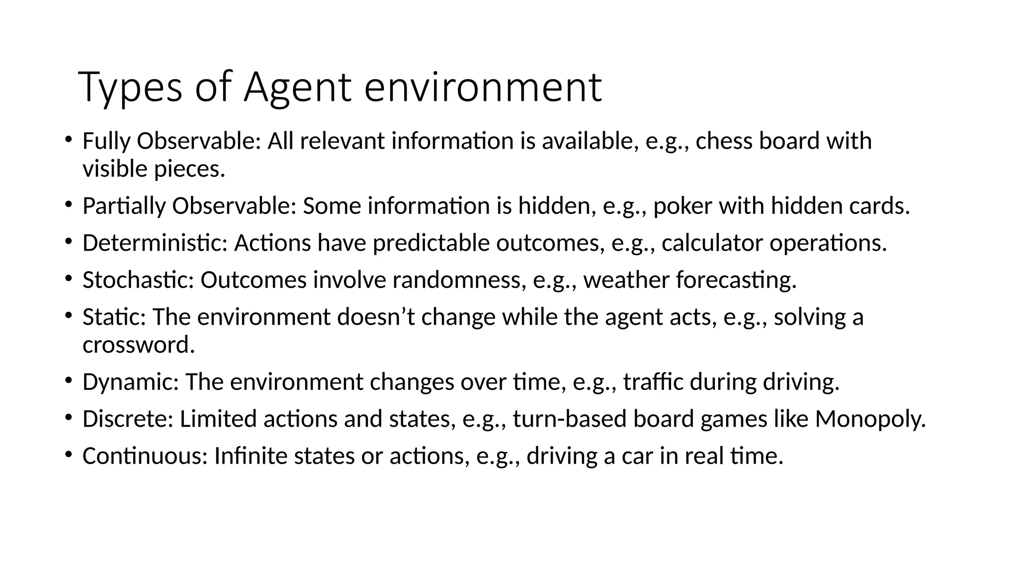 Types of Agent environment
• Fully Observable: All relevant information is available, e.g., chess board with
visible pieces.
• Partially Observable: Some information is hidden, e.g., poker with hidden cards.
• Deterministic: Actions have predictable outcomes, e.g., calculator operations.
• Stochastic: Outcomes involve randomness, e.g., weather forecasting.
• Static: The environment doesn’t change while the agent acts, e.g., solving a
crossword.
• Dynamic: The environment changes over time, e.g., traffic during driving.
• Discrete: Limited actions and states, e.g., turn-based board games like Monopoly.
• Continuous: Infinite states or actions, e.g., driving a car in real time.
 