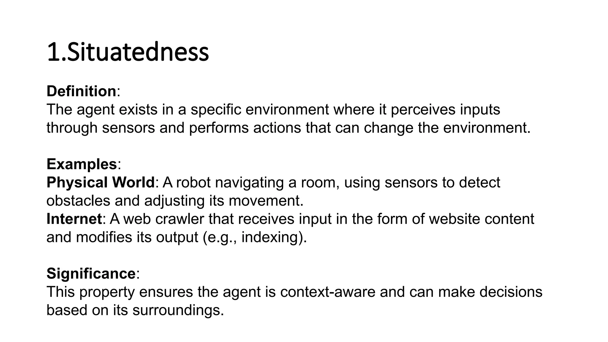 1.Situatedness
Definition:
The agent exists in a specific environment where it perceives inputs
through sensors and performs actions that can change the environment.
Examples:
Physical World: A robot navigating a room, using sensors to detect
obstacles and adjusting its movement.
Internet: A web crawler that receives input in the form of website content
and modifies its output (e.g., indexing).
Significance:
This property ensures the agent is context-aware and can make decisions
based on its surroundings.
 
