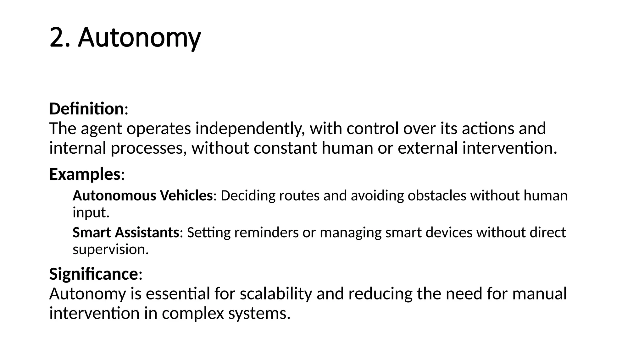 2. Autonomy
Definition:
The agent operates independently, with control over its actions and
internal processes, without constant human or external intervention.
Examples:
Autonomous Vehicles: Deciding routes and avoiding obstacles without human
input.
Smart Assistants: Setting reminders or managing smart devices without direct
supervision.
Significance:
Autonomy is essential for scalability and reducing the need for manual
intervention in complex systems.
 