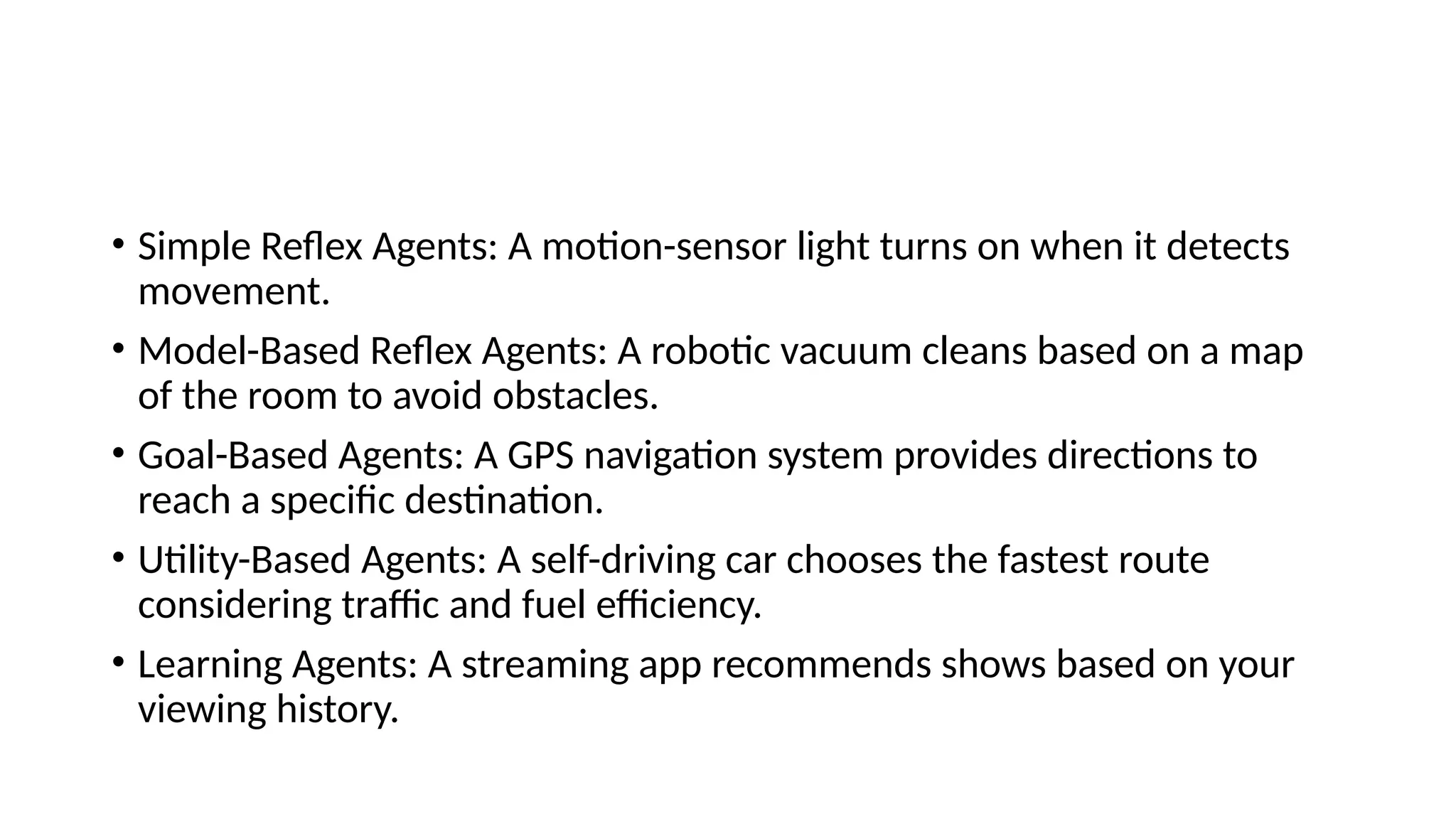 • Simple Reflex Agents: A motion-sensor light turns on when it detects
movement.
• Model-Based Reflex Agents: A robotic vacuum cleans based on a map
of the room to avoid obstacles.
• Goal-Based Agents: A GPS navigation system provides directions to
reach a specific destination.
• Utility-Based Agents: A self-driving car chooses the fastest route
considering traffic and fuel efficiency.
• Learning Agents: A streaming app recommends shows based on your
viewing history.
 