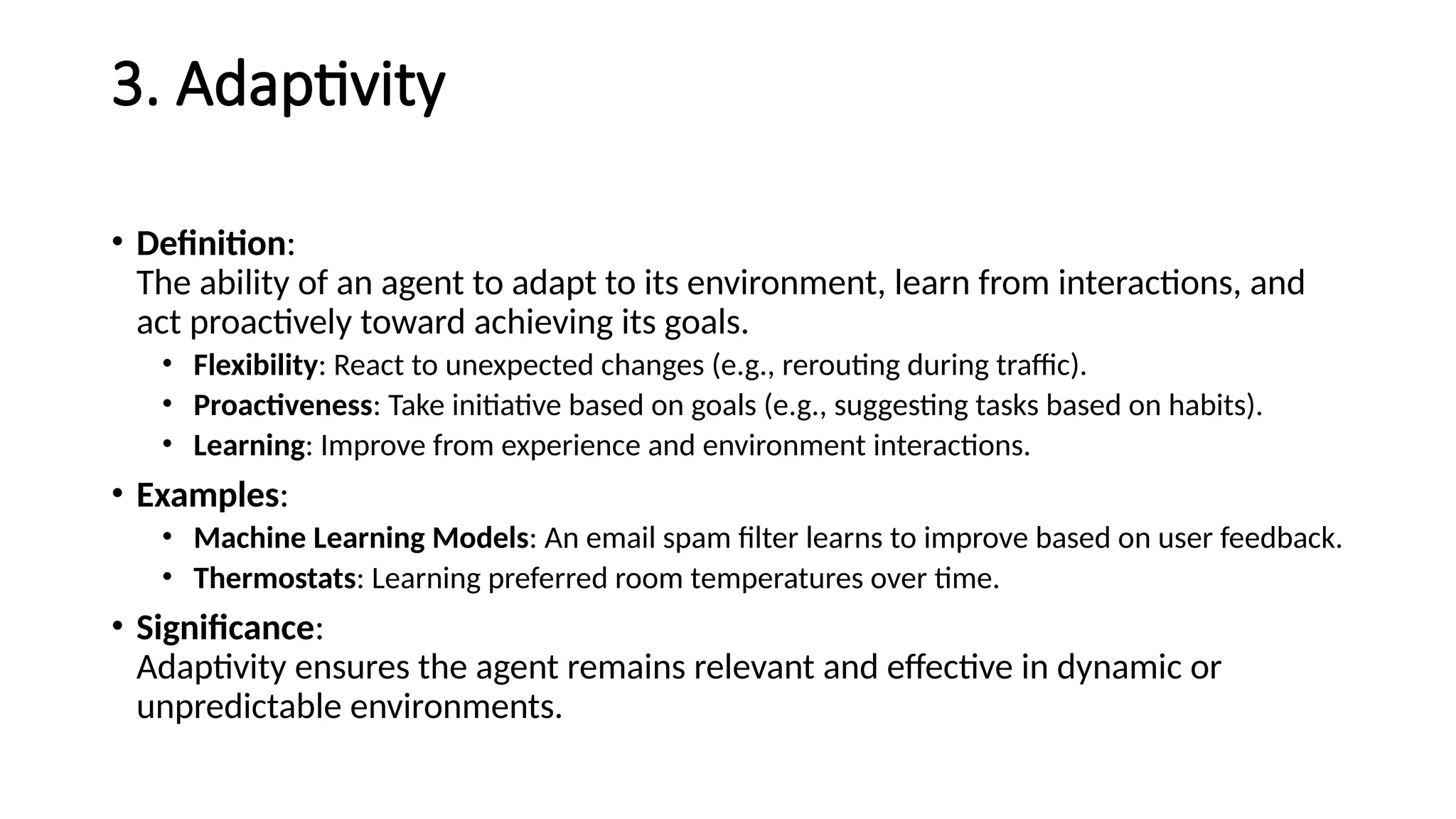 3. Adaptivity
• Definition:
The ability of an agent to adapt to its environment, learn from interactions, and
act proactively toward achieving its goals.
• Flexibility: React to unexpected changes (e.g., rerouting during traffic).
• Proactiveness: Take initiative based on goals (e.g., suggesting tasks based on habits).
• Learning: Improve from experience and environment interactions.
• Examples:
• Machine Learning Models: An email spam filter learns to improve based on user feedback.
• Thermostats: Learning preferred room temperatures over time.
• Significance:
Adaptivity ensures the agent remains relevant and effective in dynamic or
unpredictable environments.
 