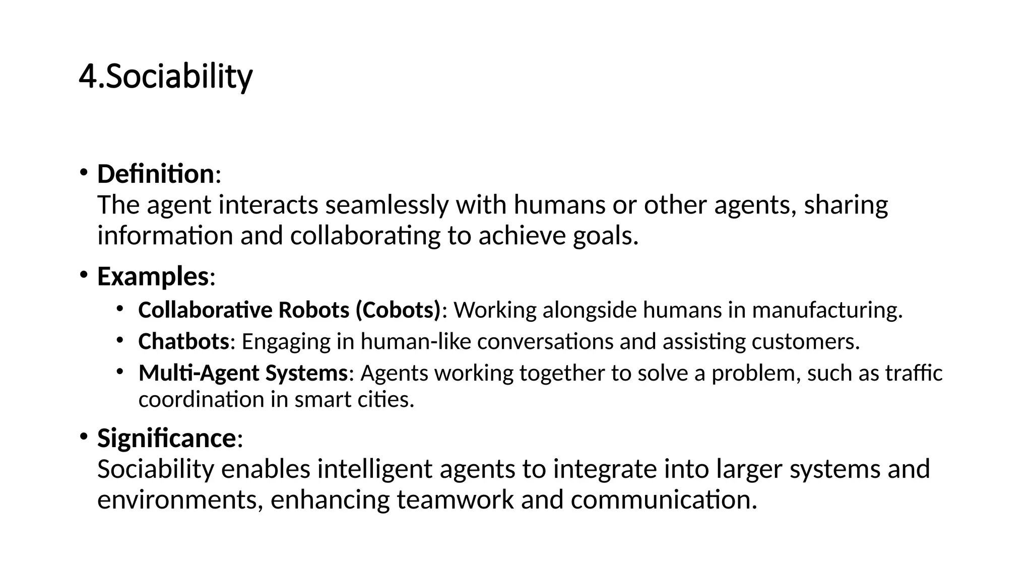4.Sociability
• Definition:
The agent interacts seamlessly with humans or other agents, sharing
information and collaborating to achieve goals.
• Examples:
• Collaborative Robots (Cobots): Working alongside humans in manufacturing.
• Chatbots: Engaging in human-like conversations and assisting customers.
• Multi-Agent Systems: Agents working together to solve a problem, such as traffic
coordination in smart cities.
• Significance:
Sociability enables intelligent agents to integrate into larger systems and
environments, enhancing teamwork and communication.
 