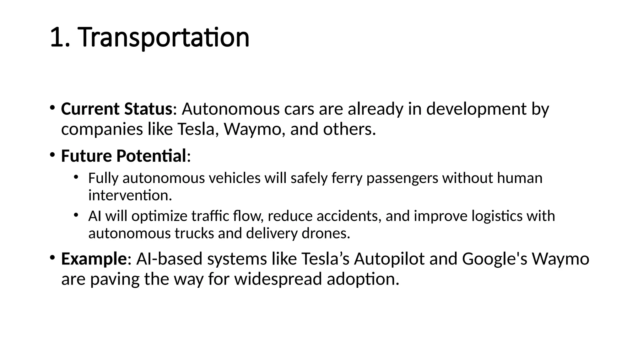 1. Transportation
• Current Status: Autonomous cars are already in development by
companies like Tesla, Waymo, and others.
• Future Potential:
• Fully autonomous vehicles will safely ferry passengers without human
intervention.
• AI will optimize traffic flow, reduce accidents, and improve logistics with
autonomous trucks and delivery drones.
• Example: AI-based systems like Tesla’s Autopilot and Google's Waymo
are paving the way for widespread adoption.
 