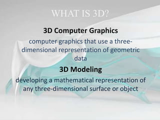 WHAT IS 3D?
3D Computer Graphics
computer graphics that use a three-
dimensional representation of geometric
data
3D Modeling
developing a mathematical representation of
any three-dimensional surface or object