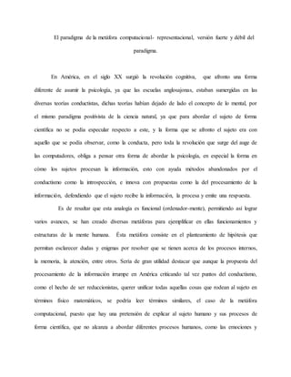 El paradigma de la metáfora computacional- representacional, versión fuerte y débil del 
paradigma. 
En América, en el siglo XX surgió la revolución cognitiva, que afronto una forma 
diferente de asumir la psicología, ya que las escuelas anglosajonas, estaban sumergidas en las 
diversas teorías conductistas, dichas teorías habían dejado de lado el concepto de lo mental, por 
el mismo paradigma positivista de la ciencia natural, ya que para abordar el sujeto de forma 
científica no se podía especular respecto a este, y la forma que se afronto el sujeto era con 
aquello que se podía observar, como la conducta, pero toda la revolución que surge del auge de 
las computadores, obliga a pensar otra forma de abordar la psicología, en especial la forma en 
cómo los sujetos procesan la información, esto con ayuda métodos abandonados por el 
conductismo como la introspección, e innova con propuestas como la del procesamiento de la 
información, defendiendo que el sujeto recibe la información, la procesa y emite una respuesta. 
Es de resaltar que esta analogía es funcional (ordenador-mente), permitiendo así lograr 
varios avances, se han creado diversas metáforas para ejemplificar en ellas funcionamientos y 
estructuras de la mente humana. Ésta metáfora consiste en el planteamiento de hipótesis que 
permitan esclarecer dudas y enigmas por resolver que se tienen acerca de los procesos internos, 
la memoria, la atención, entre otros. Sería de gran utilidad destacar que aunque la propuesta del 
procesamiento de la información irrumpe en América criticando tal vez puntos del conductismo, 
como el hecho de ser reduccionistas, querer unificar todas aquellas cosas que rodean al sujeto en 
términos físico matemáticos, se podría leer términos similares, el caso de la metáfora 
computacional, puesto que hay una pretensión de explicar al sujeto humano y sus procesos de 
forma científica, que no alcanza a abordar diferentes procesos humanos, como las emociones y 
 