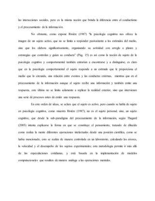 las interacciones sociales, pero es la misma noción que brinda la diferencia entre el conductismo 
y el procesamiento de la información. 
No obstante, como expone Riviére (1987) "la psicología cognitiva nos ofrece la 
imagen de un sujeto activo, que no se limita a responder pasivamente a los estímulos del medio, 
sino que los elabora significativamente, organizando su actividad con arreglo a planes y 
estrategias que controlan y guían su conducta” (Pág. 15) es así como la noción de sujeto de la 
psicología cognitiva y comportamental también entrarían a encontrarse y a distinguirse, es claro 
que en la psicología comportamental el sujeto responde a un estímulo que le proporciona el 
medio que lo circunda, una relación entre eventos y las conductas externas, mientras que en el 
procesamiento de la información aunque el sujeto recibe una información y también emite una 
respuesta, este último no se limita solamente a replicar la realidad exterior, sino que intervienen 
una serie de procesos antes de emitir una respuesta. 
En este orden de ideas, se aclara que el sujeto es activo, pero cuando se habla de sujeto 
en psicología cognitiva, como muestra Riviére (1987), no es el sujeto personal, sino, un sujeto 
cognitivo, que desde la sub-paradigma del procesamiento de la información, según Thagard 
(2005) intenta explicarse la forma en que se constituye el pensamiento, tratando de dilucida 
como realiza la mente diferentes operaciones intelectuales desde una posición científica, como se 
había mencionado, esto se realiza de manera controlada en un laboratorio, calculando los errores, 
la velocidad y el desempeño de los sujetos experimentales; esta metodología permite ir más allá 
de las especulaciones cotidianas, y está basada en la implementación de modelos 
computacionales que resulten de manera análoga a las operaciones mentales. 
 