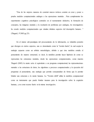 "Una de las mejores maneras de construir marcos teóricos consiste en crear y poner a 
prueba modelos computacionales análogos a las operaciones mentales . Para complementar los 
experimentos cognitivos psicológicos centrados en el razonamiento deductivo, la formación de 
conceptos, las imágenes mentales y la resolución de problemas por analogías, los investigadores 
ha creado modelos computacionales que simulan distintos aspectos del desempeño humano. " 
(Thagard, P 2005 pg 25) 
En el mismo sub-paradigma del procesamiento de la información, se vislumbra posición 
que divergen en ciertos aspectos, una es denominada como la "versión fuerte", la cual acepta la 
analogía expuesta como un arbitrio metodológico, debido a que ésta metáfora estudia el 
pensamiento de manera estructural, es decir, la metáfora permite hacer hipótesis de como se 
representan las estructuras mentales, desde las operaciones computacionales, como muestra 
Thagard (2005) la mente sería el equivalente a un programa computacional, las representaciones 
mentales a las estructuras de datos, los algoritmos a procesos computacionales y la ejecución del 
programas al pensamiento, una analogía que permite conceptualizar de forma que le permite 
brindar una estructura a la mente humana. La "Versión débil" utiliza la metáfora computacional 
como un instrumento que puede brindar insumos para la investigación sobre la cognición 
humana, y no como recurso fuerte en la misma investigación. 
 