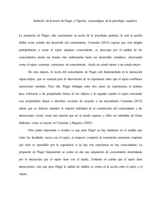 Inclusión de la teoría de Piaget y Vigotsky al paradigma de la psicología cognitiva 
La propuesta de Piaget, más exactamente su teoría de la psicología genética, la cual se podría 
definir como estudio del desarrollo del conocimiento, Castorina (2012) expone que está dirigida 
principalmente a como el sujeto adquiere conocimiento, se preocupa por el análisis de los 
conocimientos desde sus formas más embrionarias hasta sus desarrollos científicos, observando 
como el sujeto construye estructuras de conocimiento, desde un estado menor a un estado mayor. 
De esta manera, la teoría del conocimiento de Piaget está fundamentada en la interacción 
sujeto-objeto, que es esencial para la intervención de la experiencia antes que el sujeto establezca 
operaciones mentales. Para ello, Piaget distingue entre dos clases de experiencias, la primera 
hace referencia a las propiedades físicas de los objetos y la segunda cuando el sujeto trascienda 
esas propiedades físicas e introduce acciones de acuerdo a sus necesidades; Castorina (2012) 
afirma que se debería entender la relación individual de la construcción del conocimiento y las 
interacciones social, como una relación que no se puede separar, y debe ser entendida de forma 
dialéctica como se expone en Castorina y Baquero (2005). 
Otro punto importante a resaltar es que para Piaget no hay innatismo en el sentido que 
todas las facultades nacen con el sujeto, ni tampoco comparte la concepción netamente empirista 
que todo es aprendido por la experiencia si no hay está experiencia no hay conocimiento, La 
propuesta de Piaget básicamente se centra en dar una adquisición de conocimiento determinada 
por la interacción que el sujeto tiene con el medio, Teniendo en cuenta que el sujeto tiene 
interacciones, solo que para Piaget la unidad de análisis se centra en la acción entre el sujeto y el 
objeto. 
 