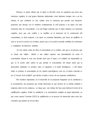 Entonces se puede afirmar que el sujeto se describe como un organismo que posee una 
estructura cognitiva, la cual genera funciones intelectuales, éstas funciones siempre van a ser las 
mismas, lo que cambiaría en este sentido sería la estructura que permite esas funciones, 
propuesta que diverge con la metáfora computacional, la cual propone a un sujeto con unas 
estructuras fijas de conocimiento, a lo cual Piaget responde que el sujeto adquiere esa estructura 
cognitiva, pero que esta cambia y se modifica en el transcurso de la construcción del 
conocimiento, es decir propone a un sujeto en constante dinamismo, que busca un equilibrio, lo 
cual se da por la acción con el objeto, puesto que es la acción la permite modificar las estructuras 
y complejizar las funciones mentales. 
En este mismo orden de ideas el conocimiento no es estático, sino que es un proceso que 
va desde una validez inferior a una validez superior, una determinación de cómo el 
conocimiento alcanza lo real, esto permite decir que el sujeto y la realidad son inseparables ya 
que es la acción entre ambos la que permite el conocimiento, del mismo modo que el 
intercambio adaptativo se produce entre el organismo y el medio (biológicos), y del mismo 
modo se produce el conocimiento de los objetos (psicológicos), esta vez, el objeto conocido es 
así, el “recorte de la realidad” que efectúa el sujeto a través de sus esquemas asimiladores. 
Dos términos importantes en el desarrollo de la propuesta Piagetiana son la asimilación y 
la acomodación, una propuesta que resulta interesante ya que deviene de su trabajo realizado a 
temprana edad con los moluscos, -se intuye que- este trabajo fue base para elaborar la teoría de la 
equilibración cognitiva, donde la asimilación y la acomodación cumplen un papel importante, ya 
que como expone Castorina (2012) la equilibración es un proceso de interacción entre estos dos 
conceptos que pueden ser de tres tipos: 
 
