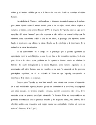 cultura y el hombre, debido que es a la interacción con esta, donde se constituye el sujeto 
humano. 
La psicología de Vigotsky, está basada en el Marxismo, tomando la categoría de trabajo, 
para poder explicar como el hombre natural, pasa a ser un sujeto cultural, donde empieza a 
subjetivar el mundo, como expone Baquero (1996) la pregunta de Vigotsky recae en ¿qué es lo 
especifico del sujeto humano? para dar respuesta a ello, elabora un arsenal teórico que lo 
vislumbra como conveniente, debido a que en esa época, la psicología que imperaba, estaba 
ligado al positivismo, que alejaba la misma filosofía de la psicología y la importancia de la 
cultural en la misma investigación. 
Es de conocimientos en el campo de la psicología que la postura vigotskiana es 
denominada como la socio-histórico, ya que él, con base a los postulados marxistas, le da una 
gran fuerza a la cultura, como gatillador de la experiencia humana, donde se relaciona lo 
histórico del sujeto (ontogénesis) y la misma filogénesis como factores importante en la 
construcción del sujeto humano, esto se vislumbra en su texto "el desarrollo de los procesos 
psicológicos superiores", en el, se evidencia la forma en que Vigotsky conceptualiza la 
importancia de la cultura en su trabajo. 
Entonces para Vigotsky hay una línea natural y otra cultural, que permiten el desarrollo, 
en la línea natural ubica aquellos procesos que se han constituido en la evolución y se comparten 
con otras especies, en términos cognitivo -menoría, atención, percepción entre otros, él lo 
denomina como un proceso psicológico elementales "lo humano debía ser comprendido en su 
particular discontinuidad con los procesos naturales y del psiquismo animal, pero también, fiel al 
abordaje genético que propondrá, será preciso mostrar sus continuidades relativas así como sus 
rupturas" (Baquero, R 2012, p 65) 
 