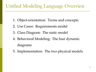Unified Modeling Language Overview

   1. Object-orientation: Terms and concepts.
   2. Use Cases: Requirements model
   3. Class Diagram: The static model
   4. Behavioral Modeling: The four dynamic
     diagrams
   5. Implementation: The two physical models



                                                1
 