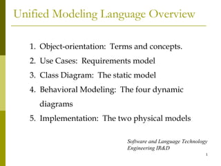 Unified Modeling Language Overview 1.  Object-orientation:  Terms and concepts. 2.  Use Cases:  Requirements model 3.  Class Diagram:  The static model 4.  Behavioral Modeling:  The four dynamic diagrams 5.  Implementation:  The two physical models Software and Language Technology Engineering IR&D 