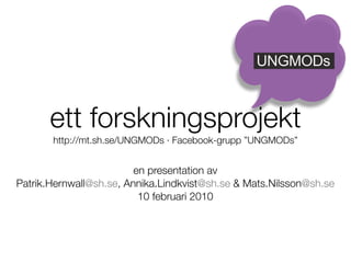 UNGMODs



      ett forskningsprojekt
       http://mt.sh.se/UNGMODs · Facebook-grupp ”UNGMODs”


                         en presentation av
Patrik.Hernwall@sh.se, Annika.Lindkvist@sh.se & Mats.Nilsson@sh.se
                          10 februari 2010
 