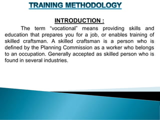 INTRODUCTION :
The term “vocational” means providing skills and
education that prepares you for a job, or enables training of
skilled craftsman. A skilled craftsman is a person who is
defined by the Planning Commission as a worker who belongs
to an occupation. Generally accepted as skilled person who is
found in several industries.
 