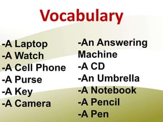 Vocabulary
-A Laptop
-A Watch
-A Cell Phone
-A Purse
-A Key
-A Camera
-An Answering
Machine
-A CD
-An Umbrella
-A Notebook
-A Pencil
-A Pen
 