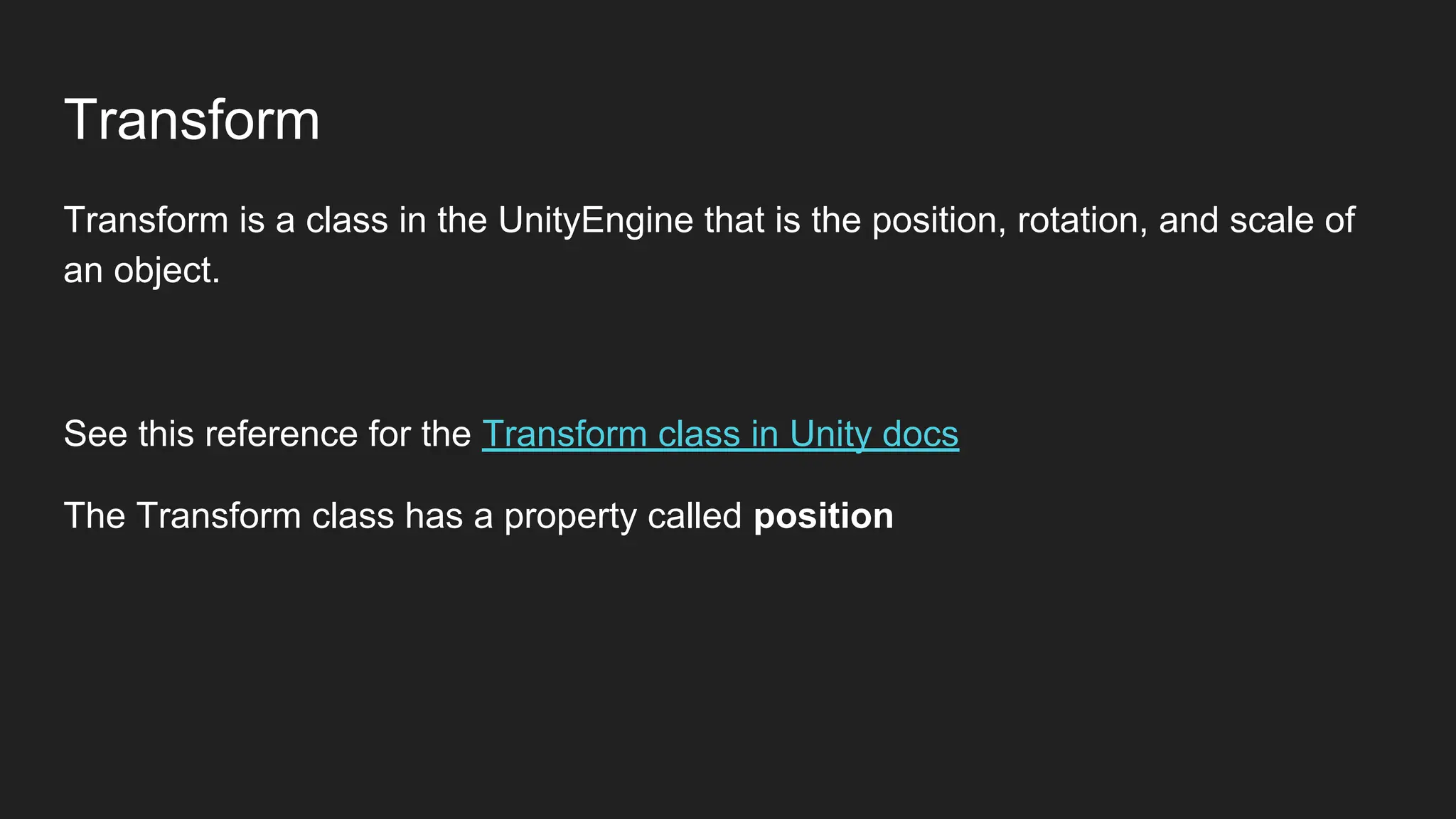 Transform
Transform is a class in the UnityEngine that is the position, rotation, and scale of
an object.
See this reference for the Transform class in Unity docs
The Transform class has a property called position
 