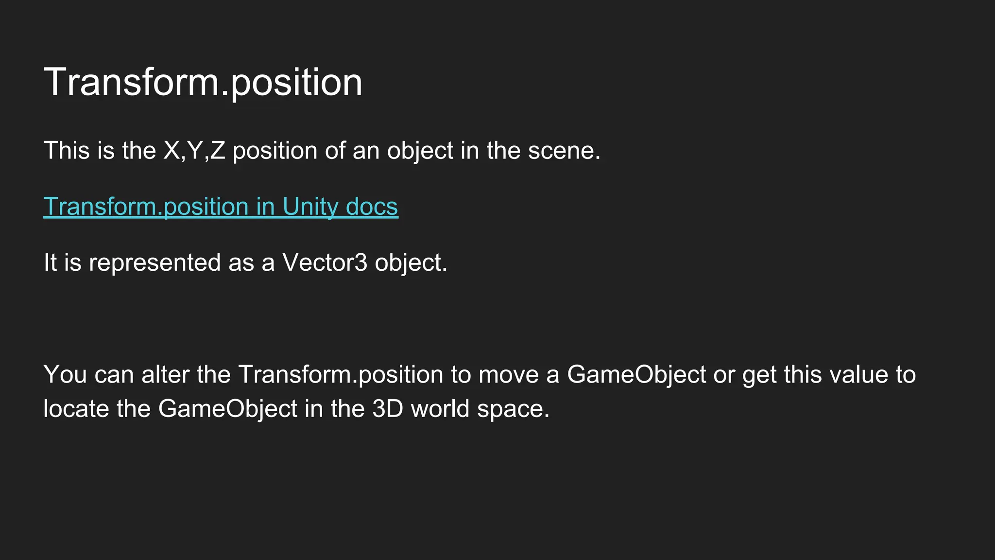 Transform.position
This is the X,Y,Z position of an object in the scene.
Transform.position in Unity docs
It is represented as a Vector3 object.
You can alter the Transform.position to move a GameObject or get this value to
locate the GameObject in the 3D world space.
 