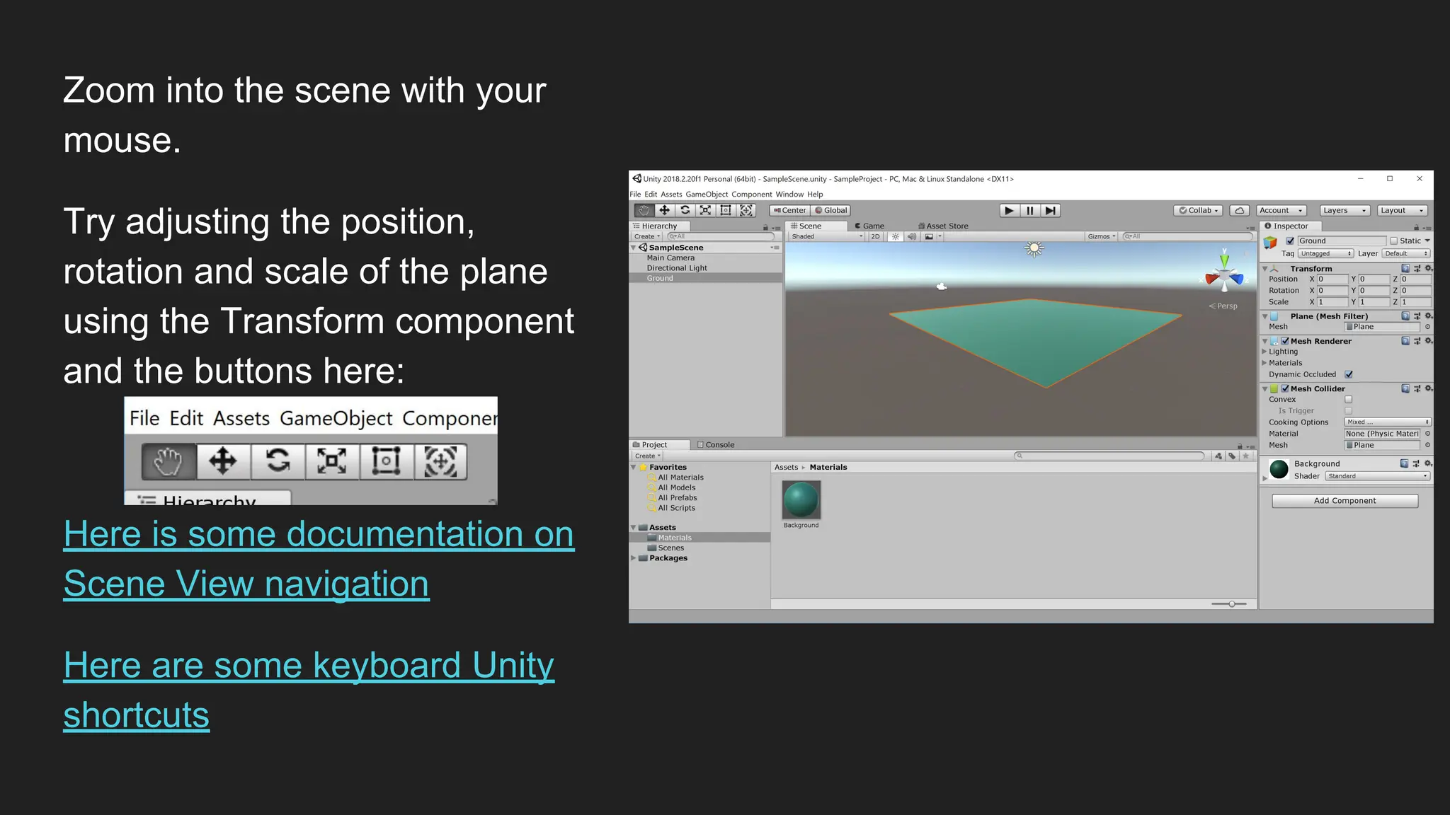 Zoom into the scene with your
mouse.
Try adjusting the position,
rotation and scale of the plane
using the Transform component
and the buttons here:
Here is some documentation on
Scene View navigation
Here are some keyboard Unity
shortcuts
 