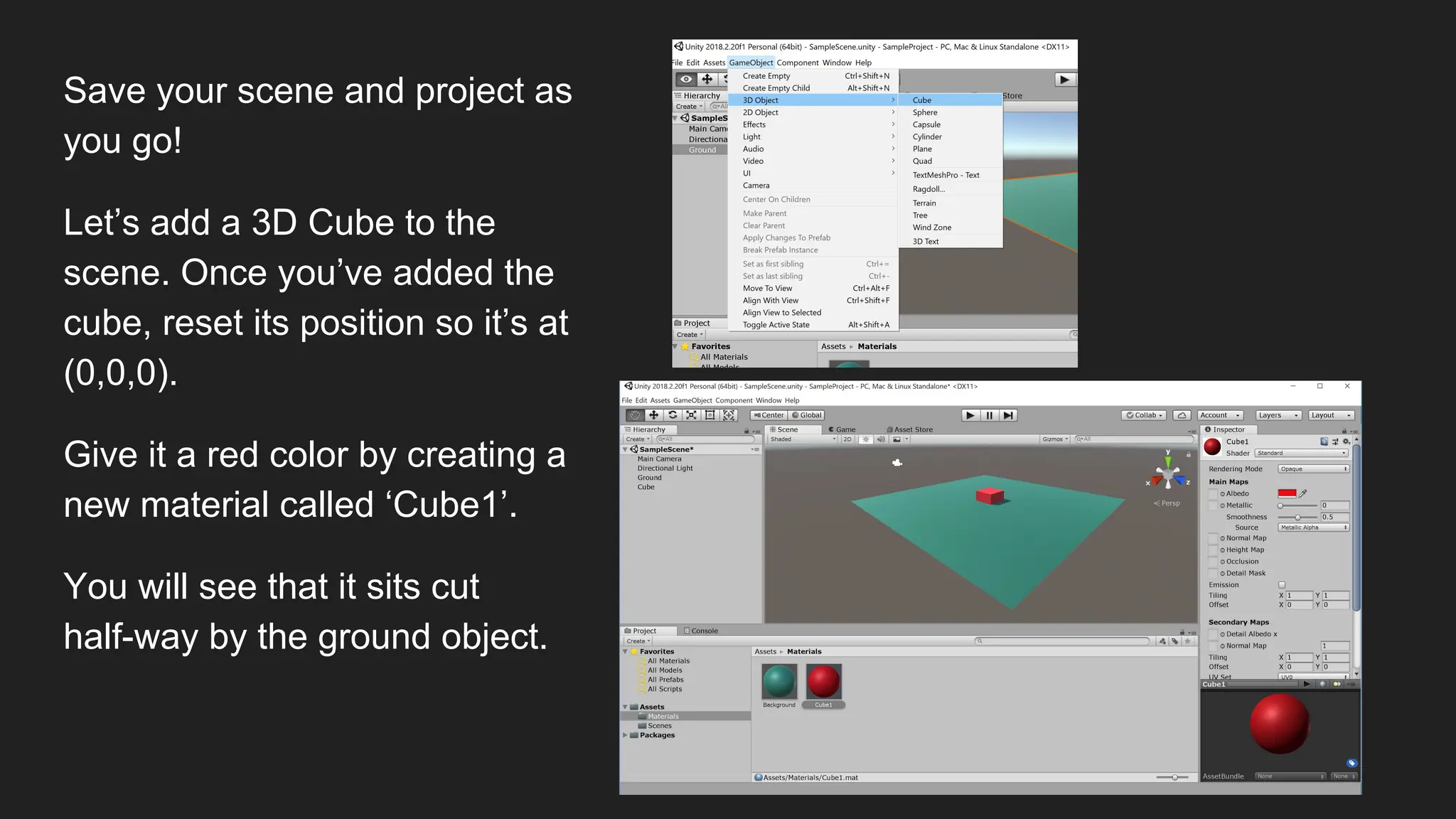 Save your scene and project as
you go!
Let’s add a 3D Cube to the
scene. Once you’ve added the
cube, reset its position so it’s at
(0,0,0).
Give it a red color by creating a
new material called ‘Cube1’.
You will see that it sits cut
half-way by the ground object.
 