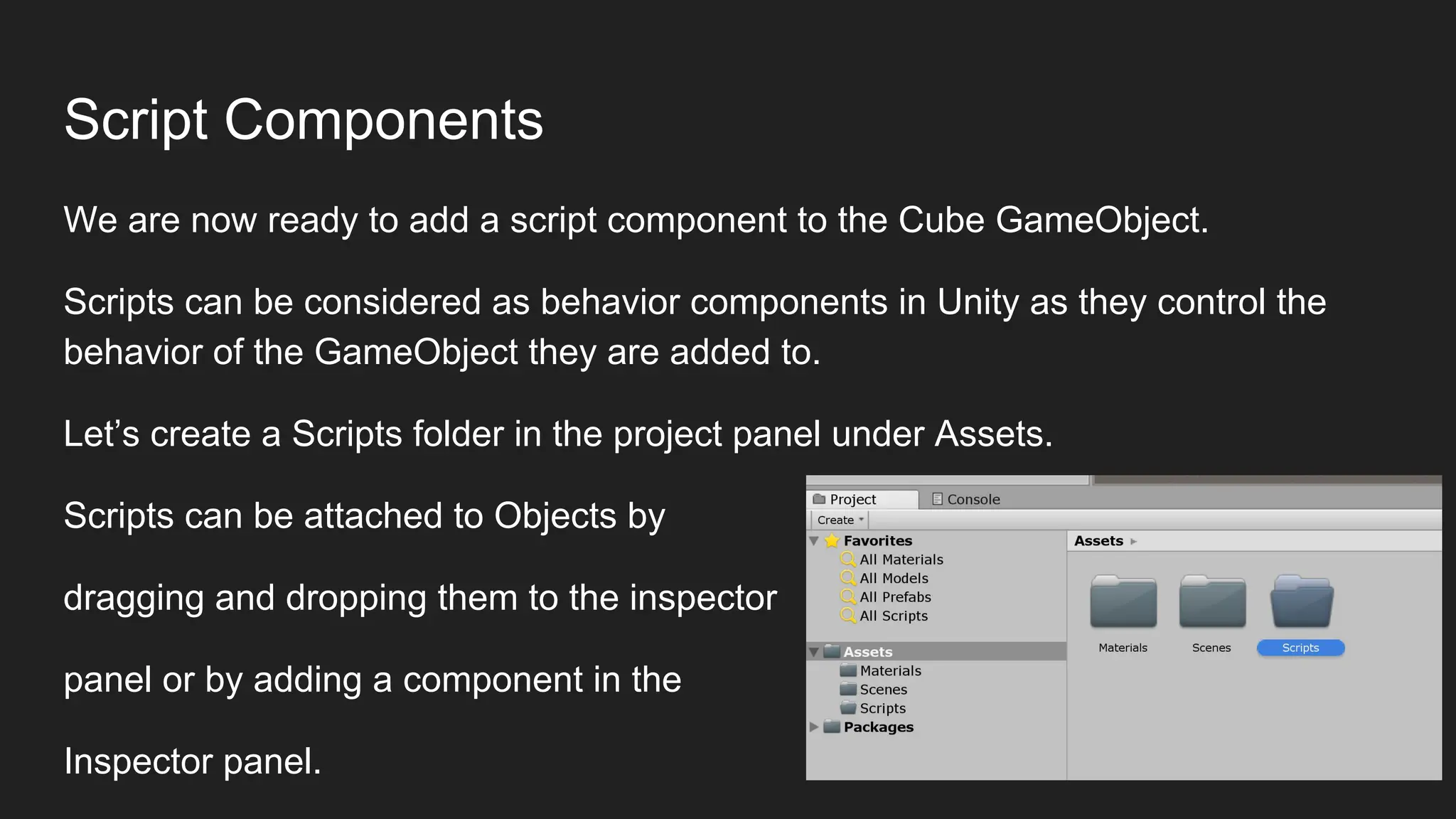 Script Components
We are now ready to add a script component to the Cube GameObject.
Scripts can be considered as behavior components in Unity as they control the
behavior of the GameObject they are added to.
Let’s create a Scripts folder in the project panel under Assets.
Scripts can be attached to Objects by
dragging and dropping them to the inspector
panel or by adding a component in the
Inspector panel.
 