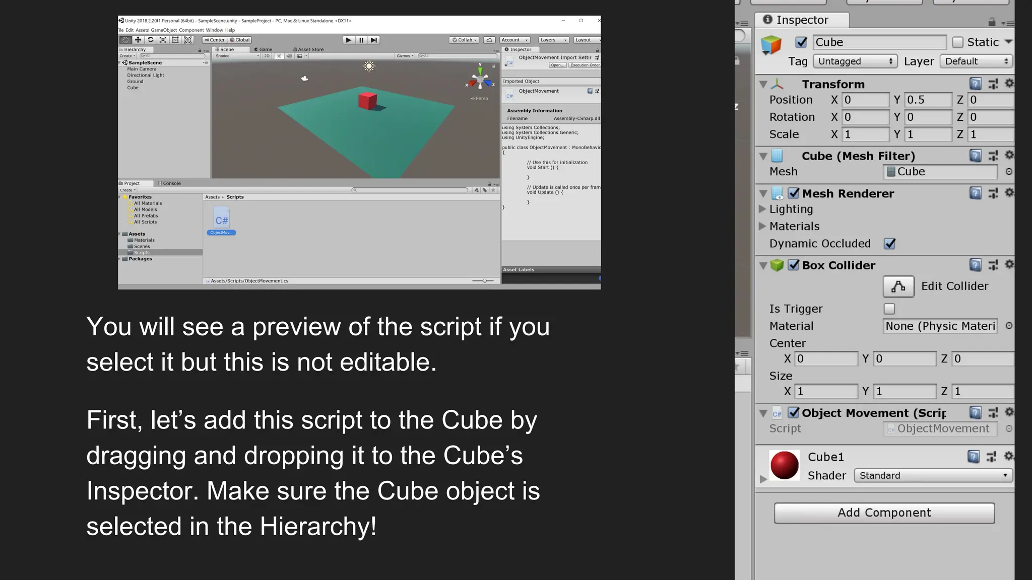 You will see a preview of the script if you
select it but this is not editable.
First, let’s add this script to the Cube by
dragging and dropping it to the Cube’s
Inspector. Make sure the Cube object is
selected in the Hierarchy!
 
