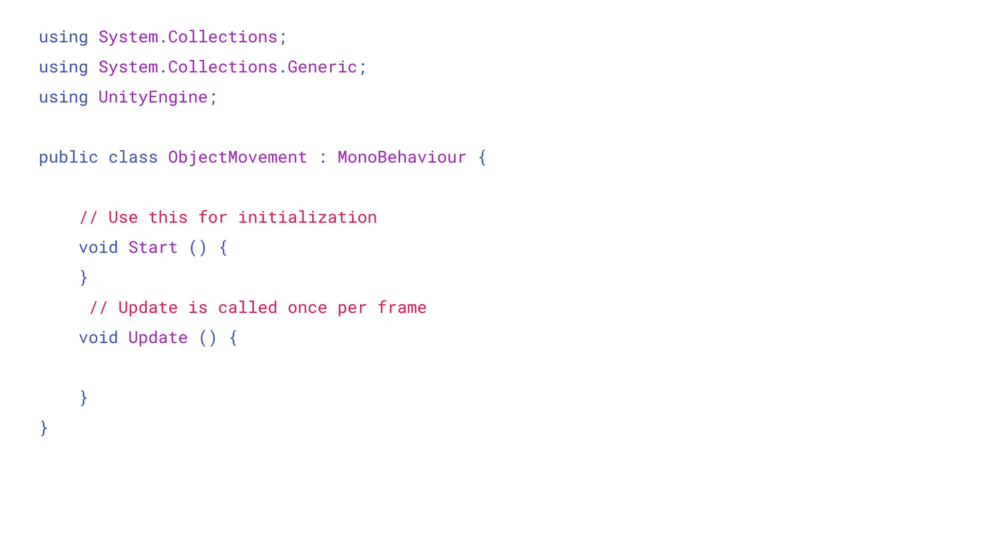 using System.Collections;
using System.Collections.Generic;
using UnityEngine;
public class ObjectMovement : MonoBehaviour {
// Use this for initialization
void Start () {
}
// Update is called once per frame
void Update () {
}
}
 