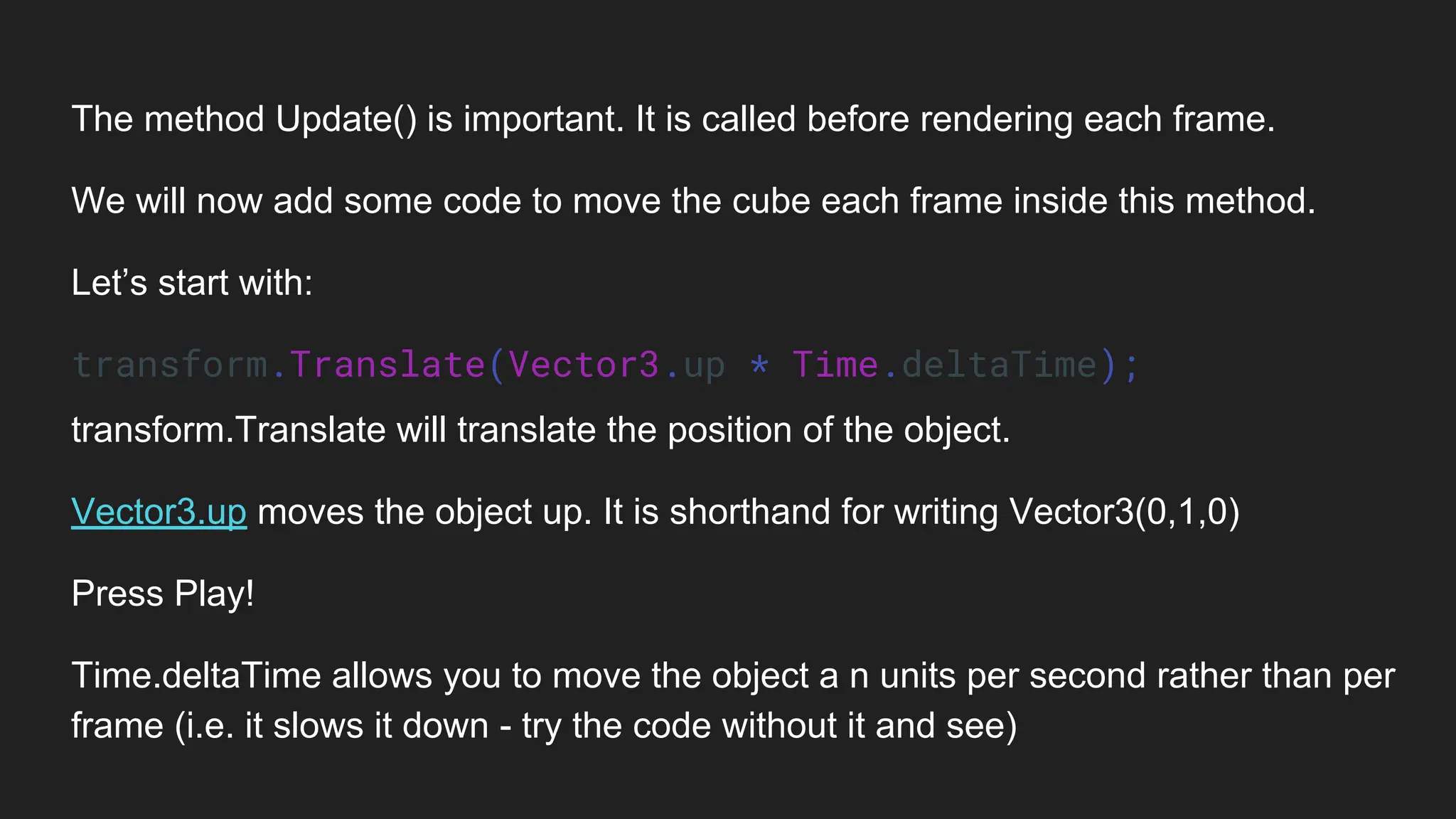 The method Update() is important. It is called before rendering each frame.
We will now add some code to move the cube each frame inside this method.
Let’s start with:
transform.Translate(Vector3.up * Time.deltaTime);
transform.Translate will translate the position of the object.
Vector3.up moves the object up. It is shorthand for writing Vector3(0,1,0)
Press Play!
Time.deltaTime allows you to move the object a n units per second rather than per
frame (i.e. it slows it down - try the code without it and see)
 