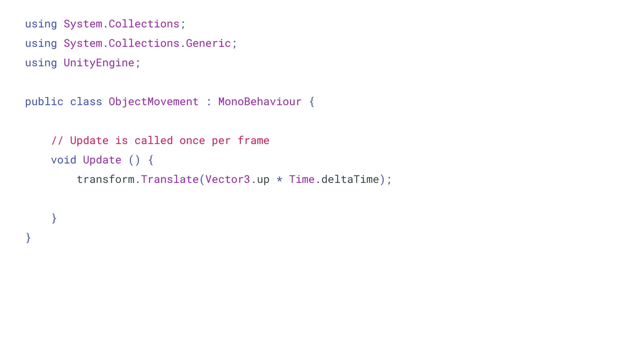 using System.Collections;
using System.Collections.Generic;
using UnityEngine;
public class ObjectMovement : MonoBehaviour {
// Update is called once per frame
void Update () {
transform.Translate(Vector3.up * Time.deltaTime);
}
}
 