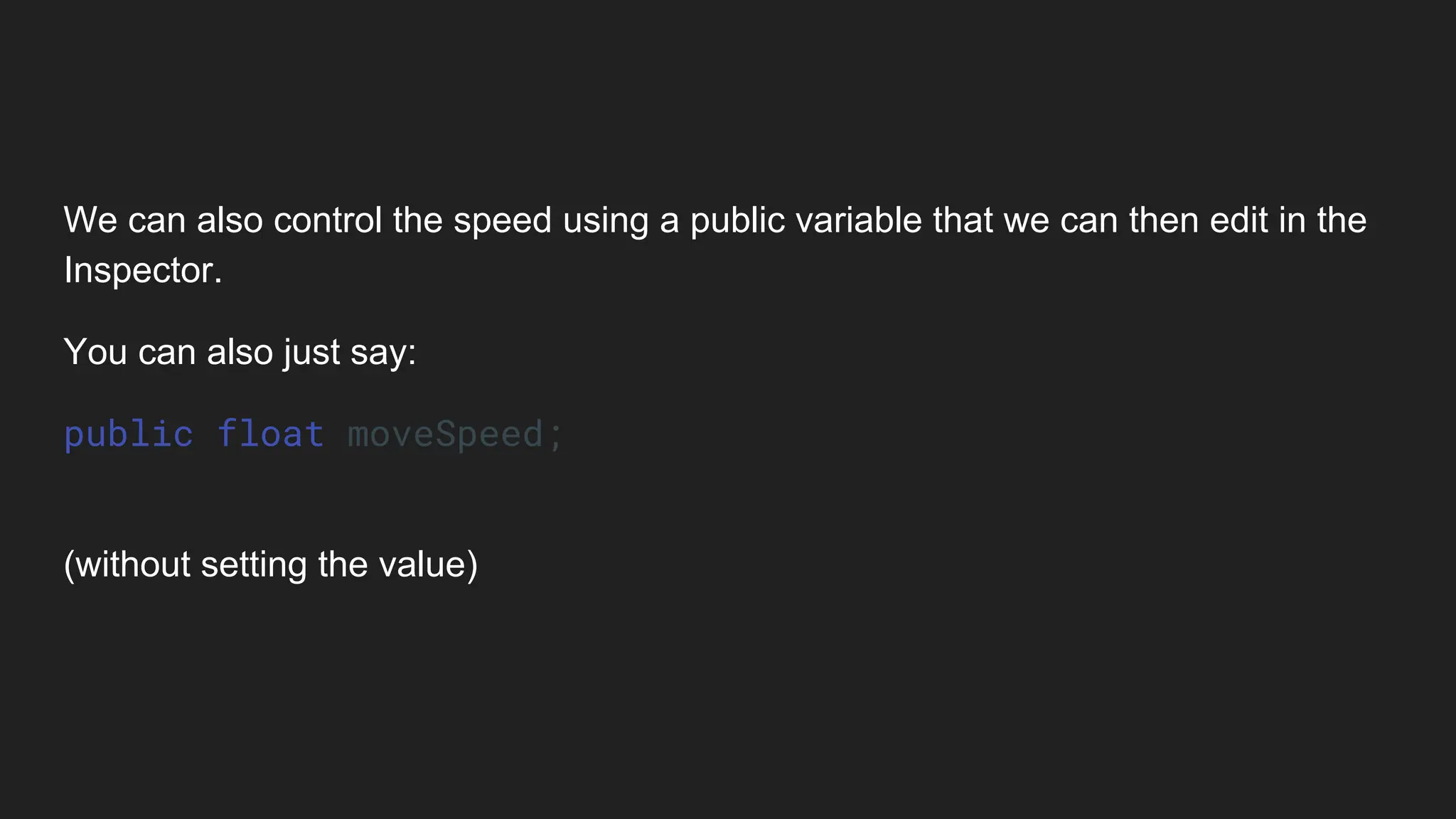 We can also control the speed using a public variable that we can then edit in the
Inspector.
You can also just say:
public float moveSpeed;
(without setting the value)
 