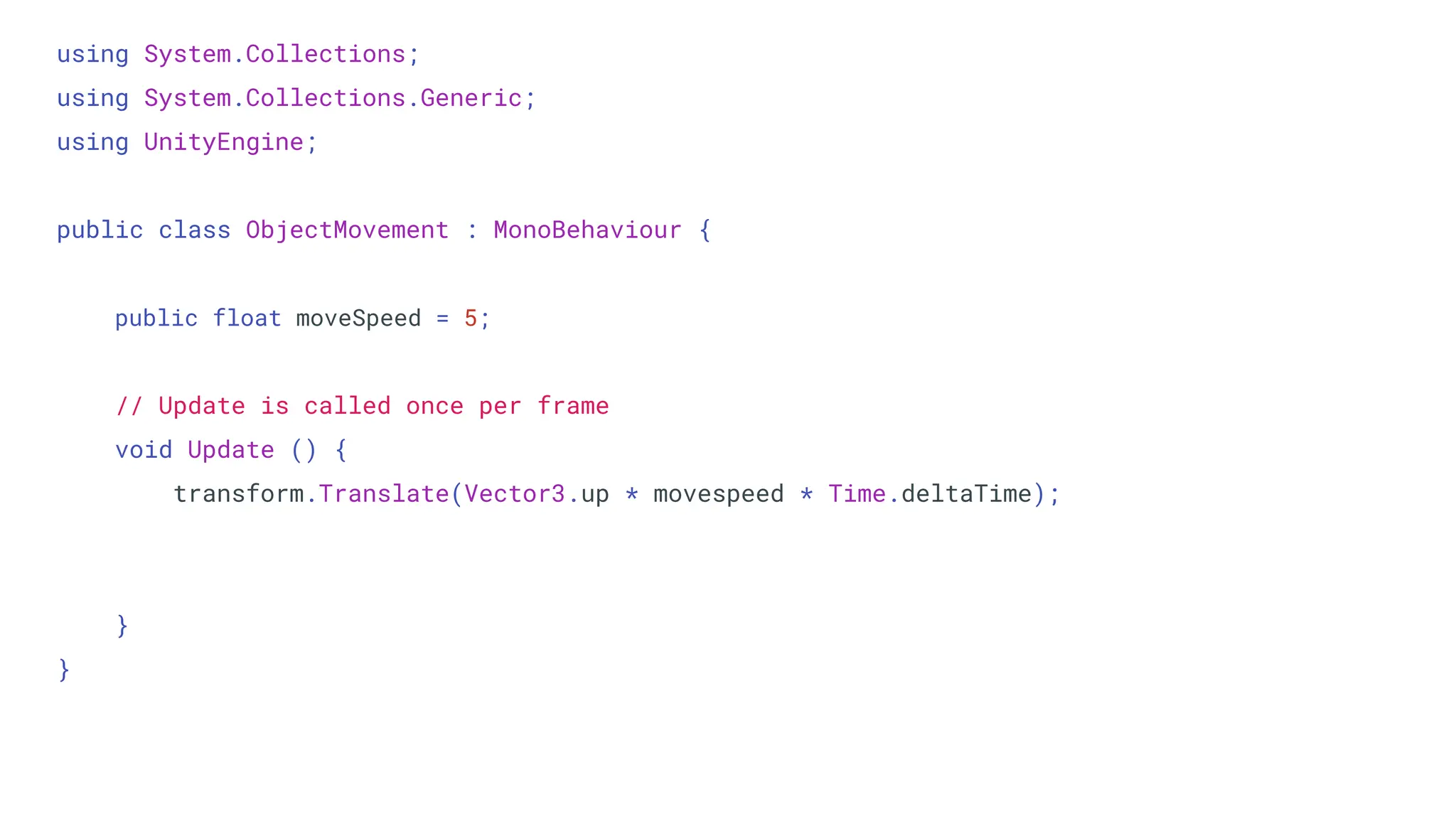 using System.Collections;
using System.Collections.Generic;
using UnityEngine;
public class ObjectMovement : MonoBehaviour {
public float moveSpeed = 5;
// Update is called once per frame
void Update () {
transform.Translate(Vector3.up * movespeed * Time.deltaTime);
}
}
 