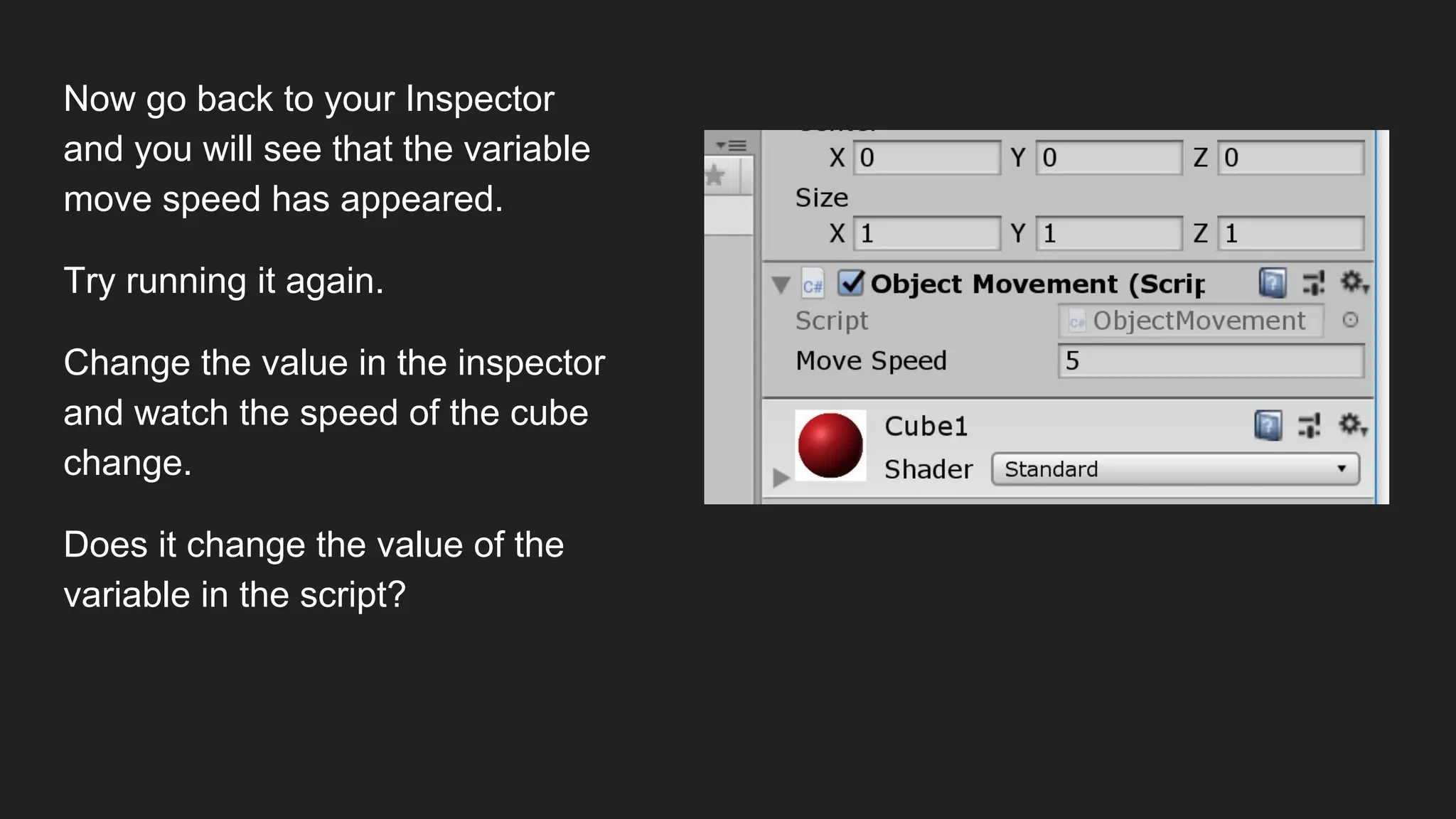 Now go back to your Inspector
and you will see that the variable
move speed has appeared.
Try running it again.
Change the value in the inspector
and watch the speed of the cube
change.
Does it change the value of the
variable in the script?
 