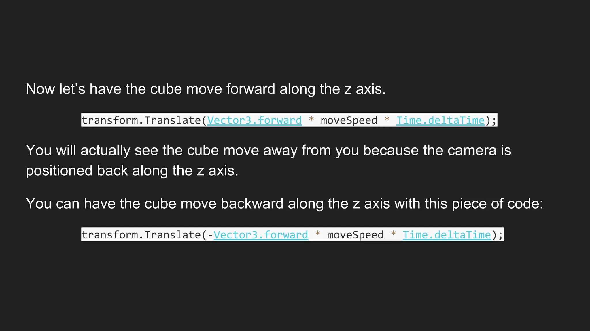 Now let’s have the cube move forward along the z axis.
transform.Translate(Vector3.forward * moveSpeed * Time.deltaTime);
You will actually see the cube move away from you because the camera is
positioned back along the z axis.
You can have the cube move backward along the z axis with this piece of code:
transform.Translate(-Vector3.forward * moveSpeed * Time.deltaTime);
 