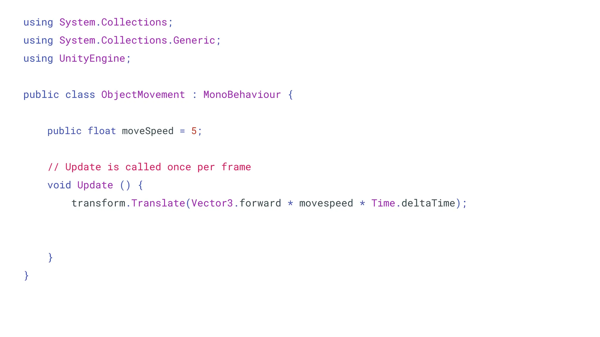 using System.Collections;
using System.Collections.Generic;
using UnityEngine;
public class ObjectMovement : MonoBehaviour {
public float moveSpeed = 5;
// Update is called once per frame
void Update () {
transform.Translate(Vector3.forward * movespeed * Time.deltaTime);
}
}
 