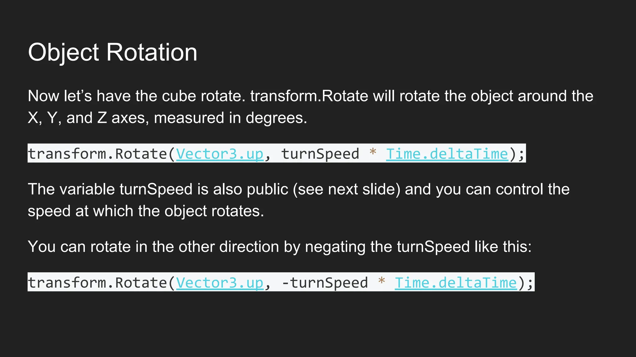 Object Rotation
Now let’s have the cube rotate. transform.Rotate will rotate the object around the
X, Y, and Z axes, measured in degrees.
transform.Rotate(Vector3.up, turnSpeed * Time.deltaTime);
The variable turnSpeed is also public (see next slide) and you can control the
speed at which the object rotates.
You can rotate in the other direction by negating the turnSpeed like this:
transform.Rotate(Vector3.up, -turnSpeed * Time.deltaTime);
 
