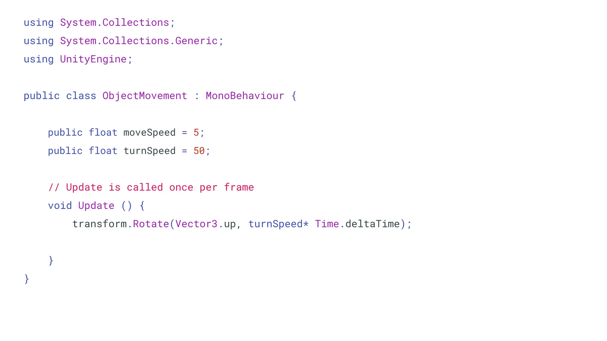 using System.Collections;
using System.Collections.Generic;
using UnityEngine;
public class ObjectMovement : MonoBehaviour {
public float moveSpeed = 5;
public float turnSpeed = 50;
// Update is called once per frame
void Update () {
transform.Rotate(Vector3.up, turnSpeed* Time.deltaTime);
}
}
 