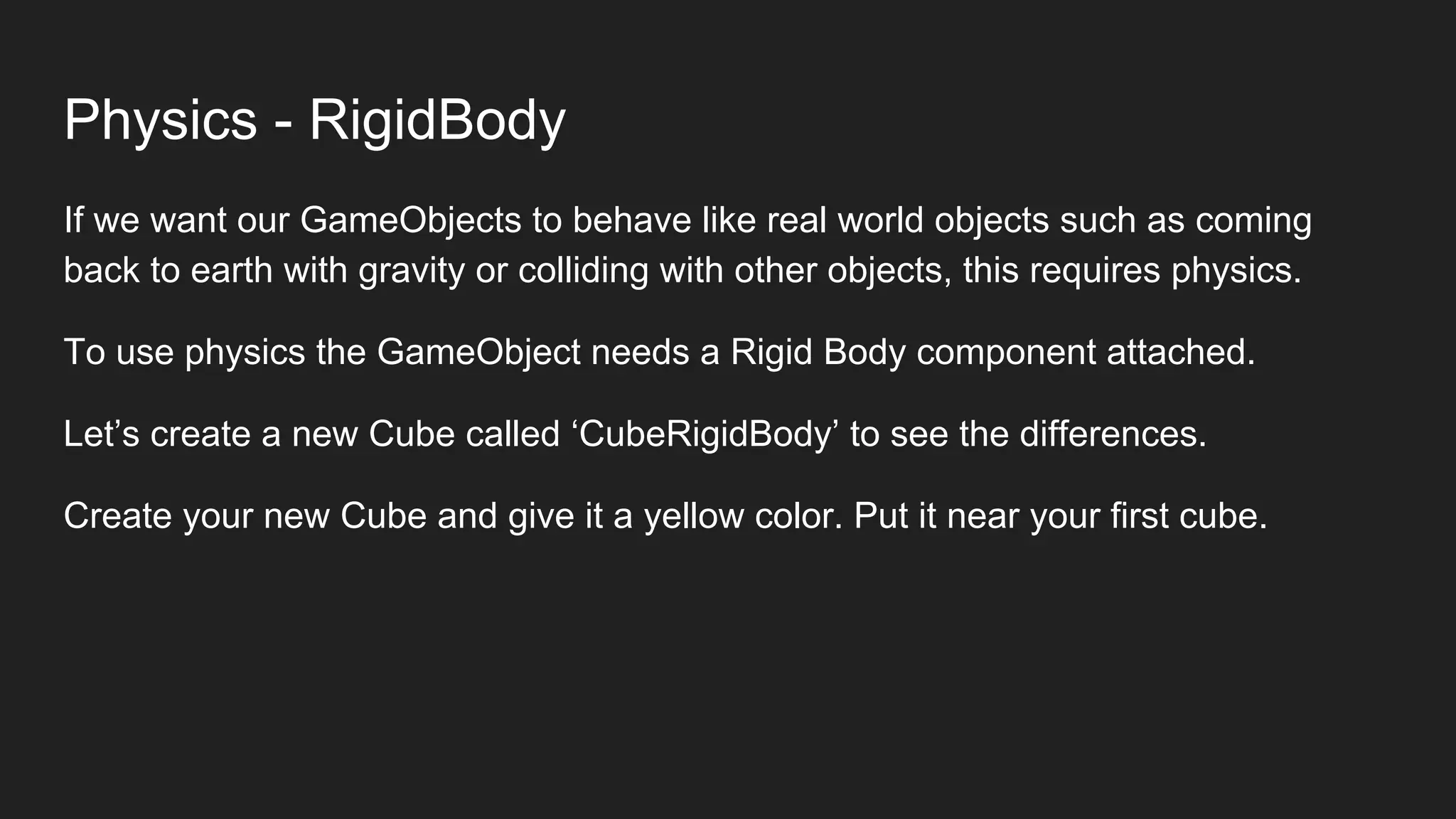 Physics - RigidBody
If we want our GameObjects to behave like real world objects such as coming
back to earth with gravity or colliding with other objects, this requires physics.
To use physics the GameObject needs a Rigid Body component attached.
Let’s create a new Cube called ‘CubeRigidBody’ to see the differences.
Create your new Cube and give it a yellow color. Put it near your first cube.
 