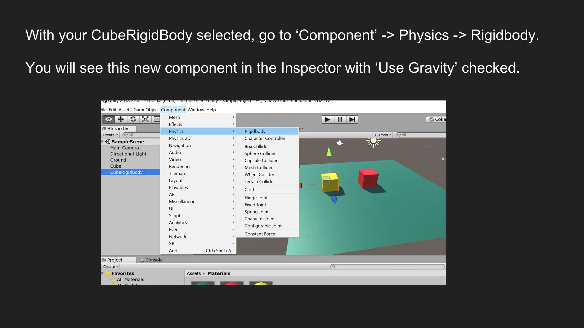 With your CubeRigidBody selected, go to ‘Component’ -> Physics -> Rigidbody.
You will see this new component in the Inspector with ‘Use Gravity’ checked.
 