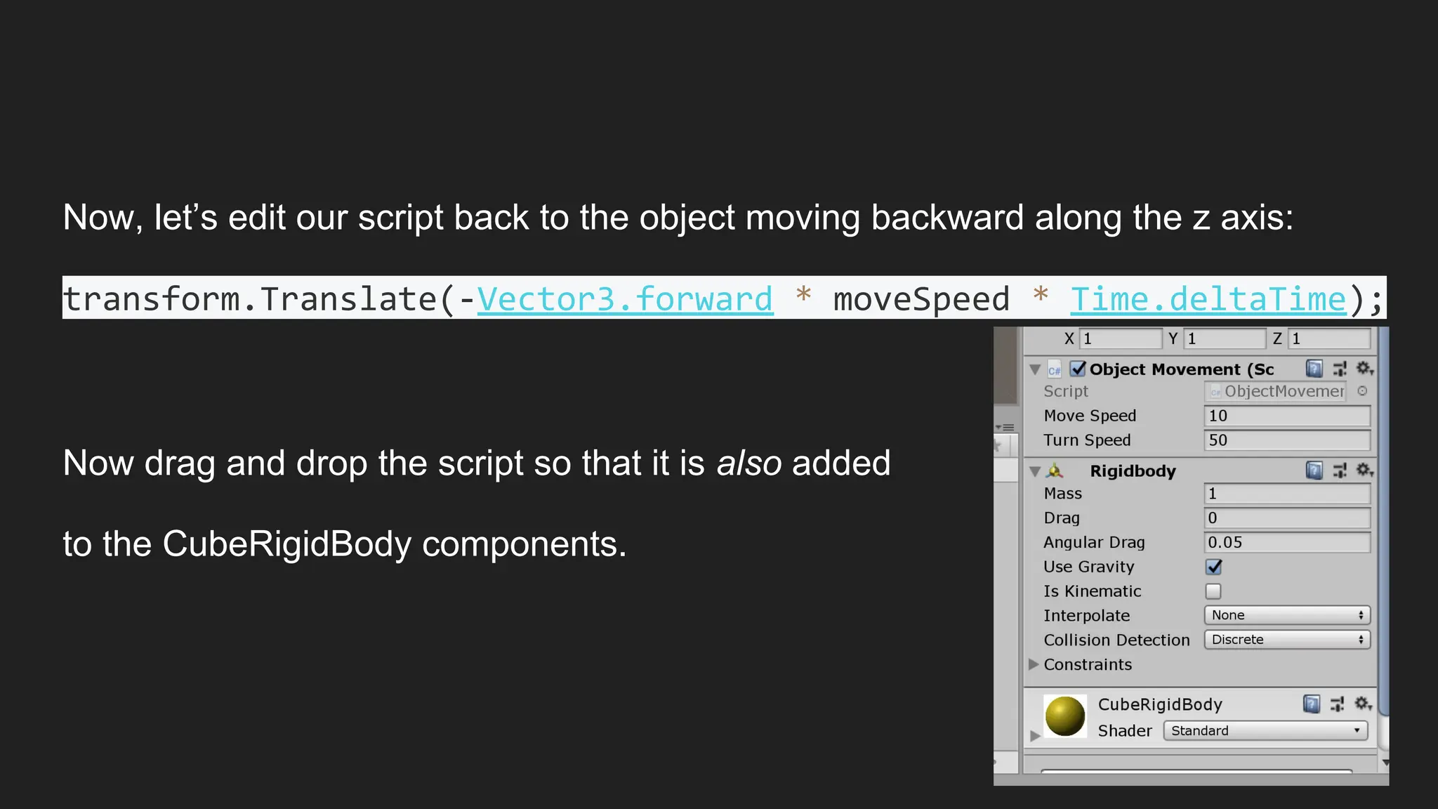 Now, let’s edit our script back to the object moving backward along the z axis:
transform.Translate(-Vector3.forward * moveSpeed * Time.deltaTime);
Now drag and drop the script so that it is also added
to the CubeRigidBody components.
 