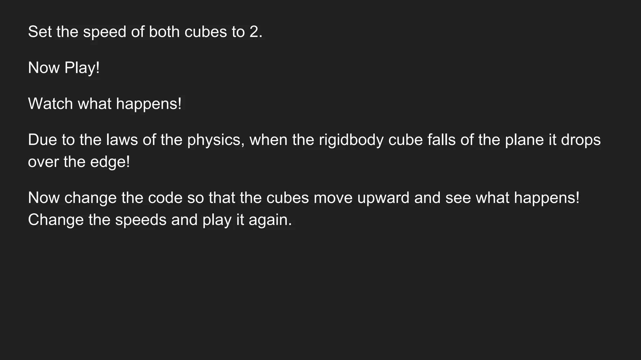 Set the speed of both cubes to 2.
Now Play!
Watch what happens!
Due to the laws of the physics, when the rigidbody cube falls of the plane it drops
over the edge!
Now change the code so that the cubes move upward and see what happens!
Change the speeds and play it again.
 
