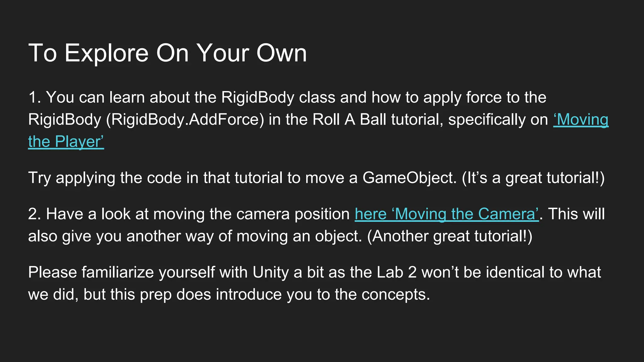 To Explore On Your Own
1. You can learn about the RigidBody class and how to apply force to the
RigidBody (RigidBody.AddForce) in the Roll A Ball tutorial, specifically on ‘Moving
the Player’
Try applying the code in that tutorial to move a GameObject. (It’s a great tutorial!)
2. Have a look at moving the camera position here ‘Moving the Camera’. This will
also give you another way of moving an object. (Another great tutorial!)
Please familiarize yourself with Unity a bit as the Lab 2 won’t be identical to what
we did, but this prep does introduce you to the concepts.
 