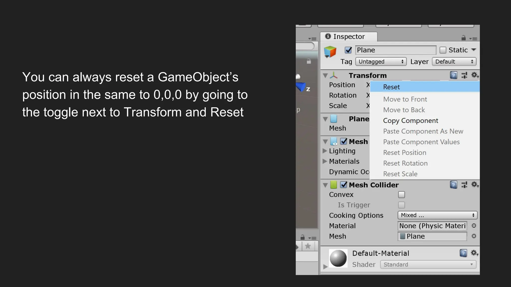 You can always reset a GameObject’s
position in the same to 0,0,0 by going to
the toggle next to Transform and Reset
 