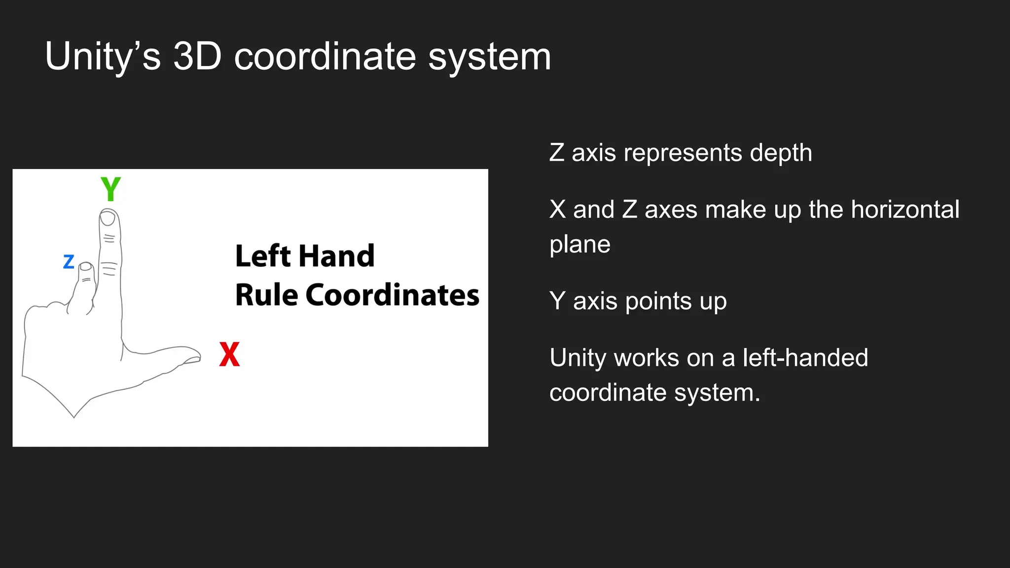 Unity’s 3D coordinate system
Z axis represents depth
X and Z axes make up the horizontal
plane
Y axis points up
Unity works on a left-handed
coordinate system.
 