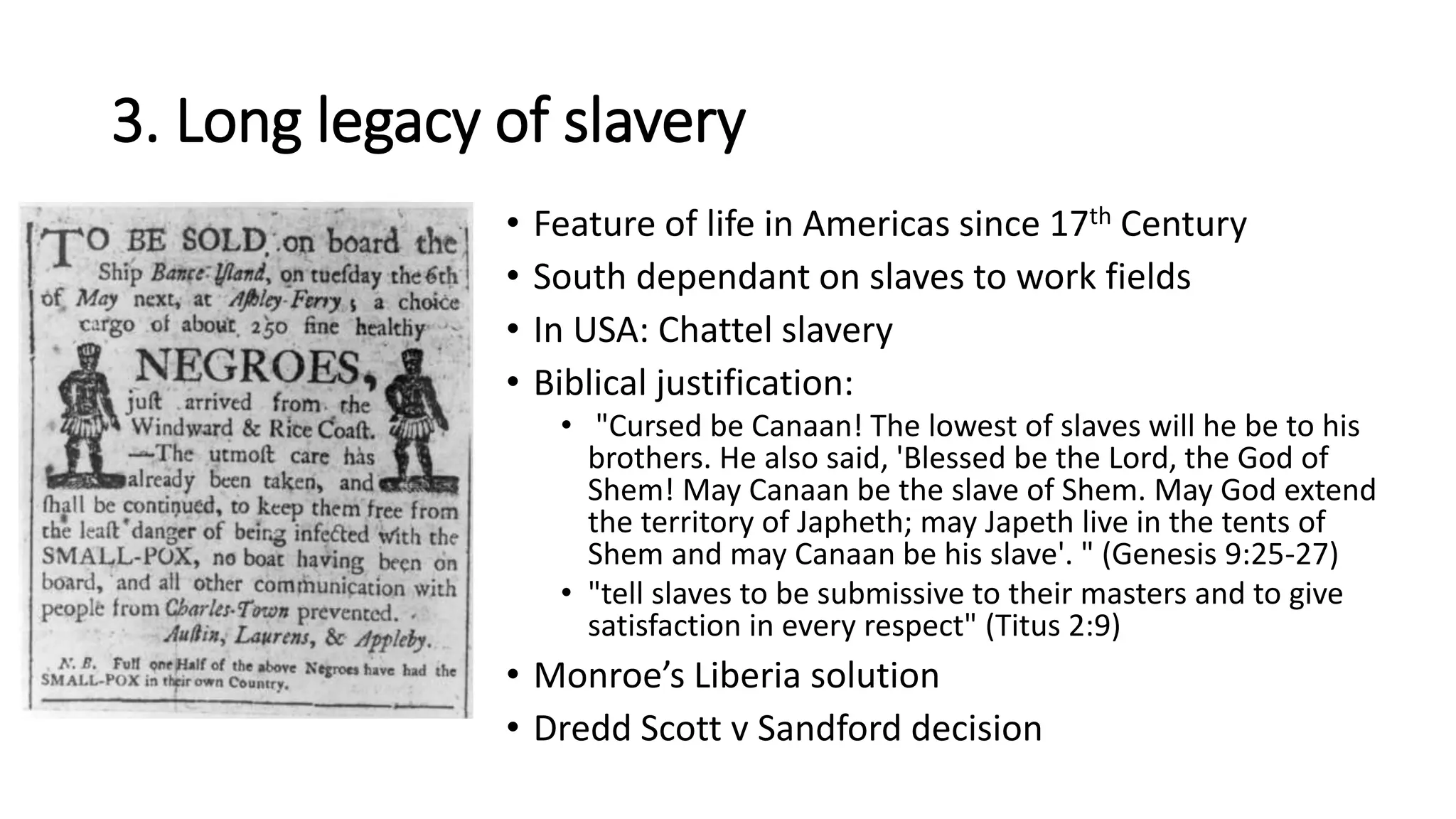 3. Long legacy of slavery
• Feature of life in Americas since 17th Century
• South dependant on slaves to work fields
• In USA: Chattel slavery
• Biblical justification:
• "Cursed be Canaan! The lowest of slaves will he be to his
brothers. He also said, 'Blessed be the Lord, the God of
Shem! May Canaan be the slave of Shem. May God extend
the territory of Japheth; may Japeth live in the tents of
Shem and may Canaan be his slave'. " (Genesis 9:25-27)
• "tell slaves to be submissive to their masters and to give
satisfaction in every respect" (Titus 2:9)
• Monroe’s Liberia solution
• Dredd Scott v Sandford decision
 