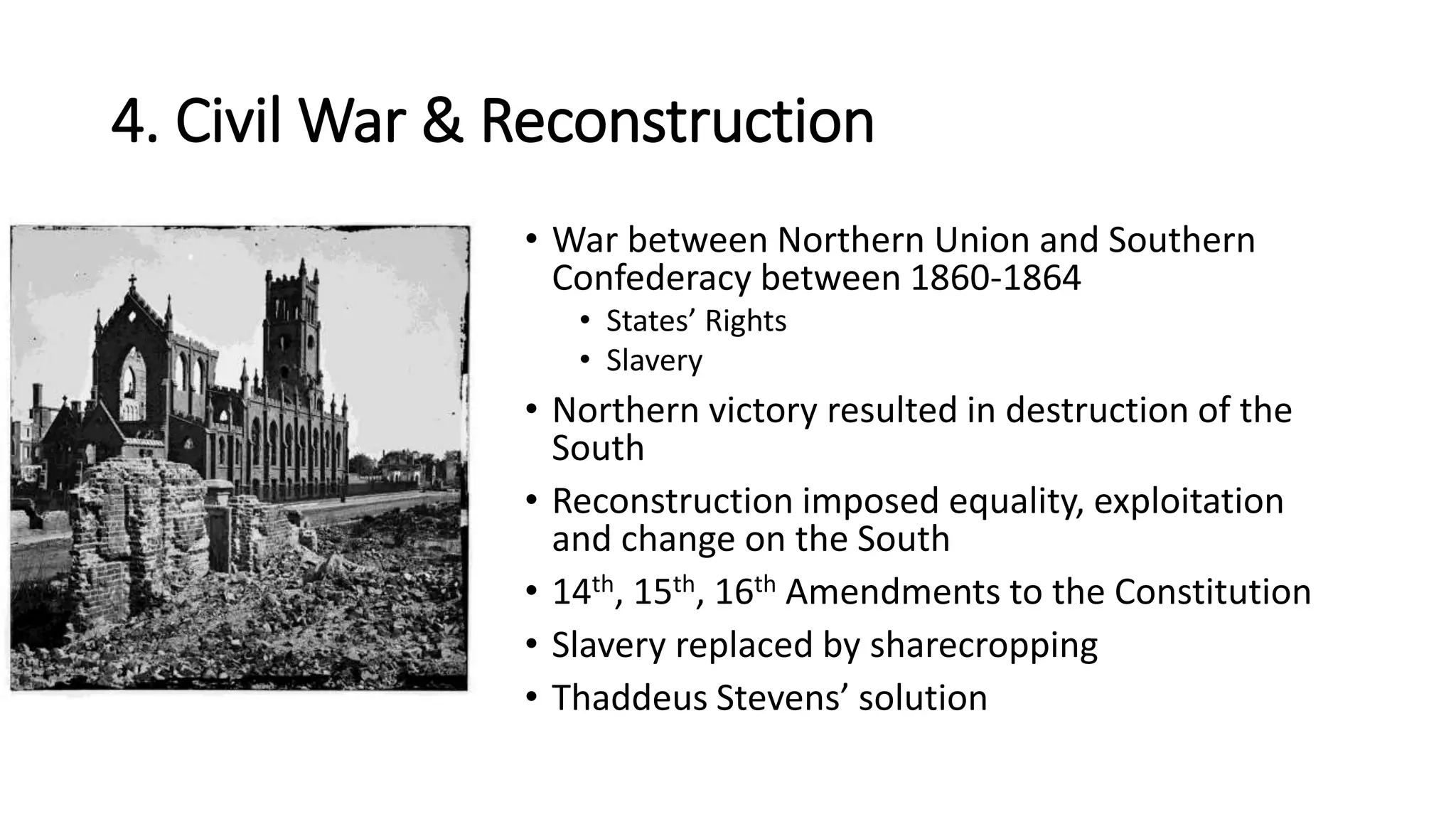 4. Civil War & Reconstruction
• War between Northern Union and Southern
Confederacy between 1860-1864
• States’ Rights
• Slavery
• Northern victory resulted in destruction of the
South
• Reconstruction imposed equality, exploitation
and change on the South
• 14th, 15th, 16th Amendments to the Constitution
• Slavery replaced by sharecropping
• Thaddeus Stevens’ solution
 