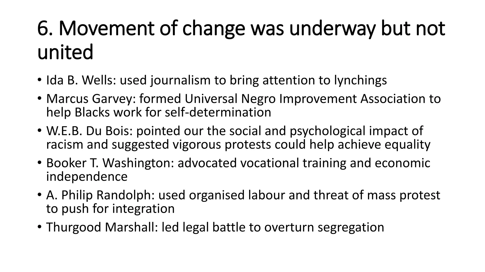 6. Movement of change was underway but not
united
• Ida B. Wells: used journalism to bring attention to lynchings
• Marcus Garvey: formed Universal Negro Improvement Association to
help Blacks work for self-determination
• W.E.B. Du Bois: pointed our the social and psychological impact of
racism and suggested vigorous protests could help achieve equality
• Booker T. Washington: advocated vocational training and economic
independence
• A. Philip Randolph: used organised labour and threat of mass protest
to push for integration
• Thurgood Marshall: led legal battle to overturn segregation
 