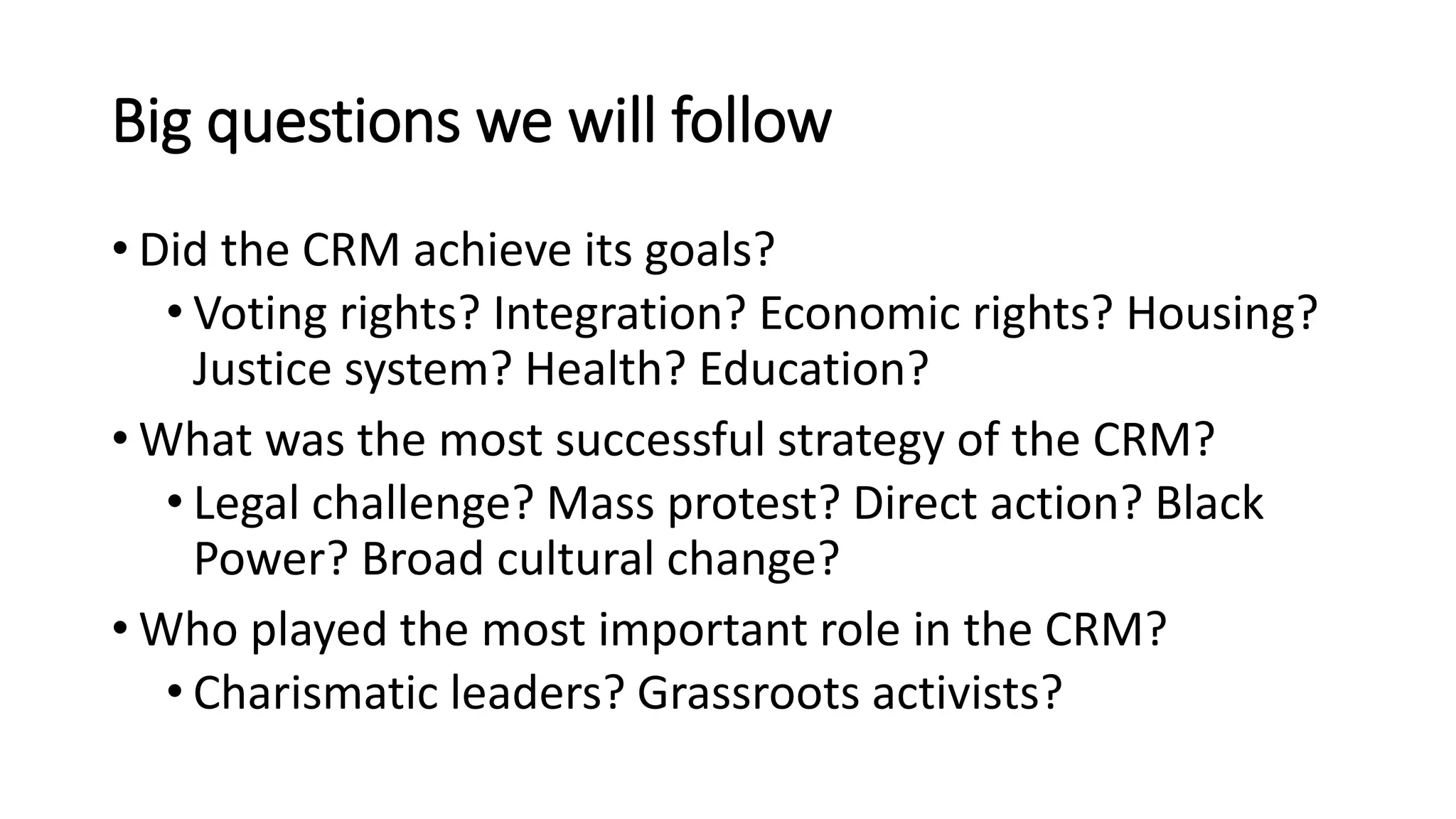 Big questions we will follow
• Did the CRM achieve its goals?
• Voting rights? Integration? Economic rights? Housing?
Justice system? Health? Education?
• What was the most successful strategy of the CRM?
• Legal challenge? Mass protest? Direct action? Black
Power? Broad cultural change?
• Who played the most important role in the CRM?
• Charismatic leaders? Grassroots activists?
 