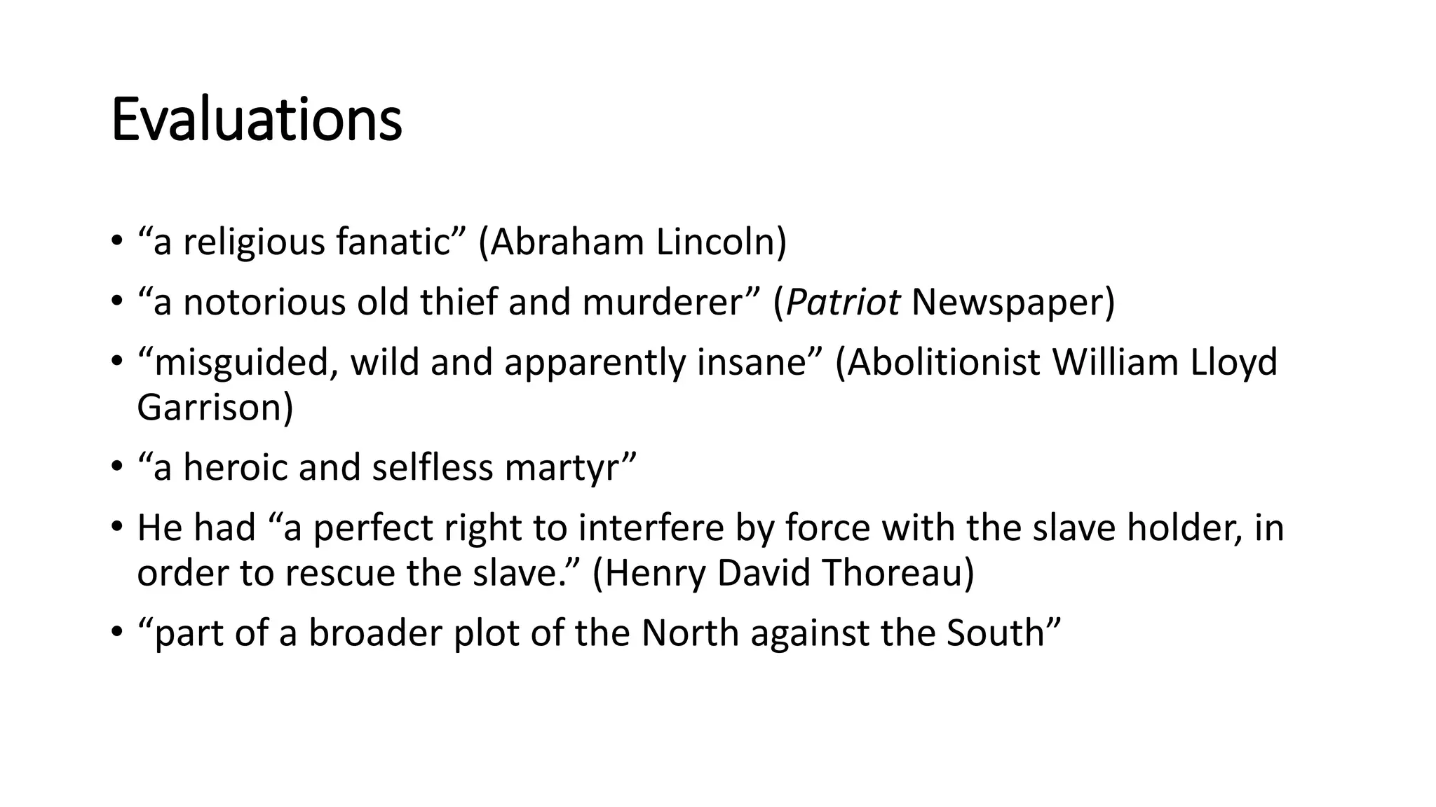 Evaluations
• “a religious fanatic” (Abraham Lincoln)
• “a notorious old thief and murderer” (Patriot Newspaper)
• “misguided, wild and apparently insane” (Abolitionist William Lloyd
Garrison)
• “a heroic and selfless martyr”
• He had “a perfect right to interfere by force with the slave holder, in
order to rescue the slave.” (Henry David Thoreau)
• “part of a broader plot of the North against the South”
 