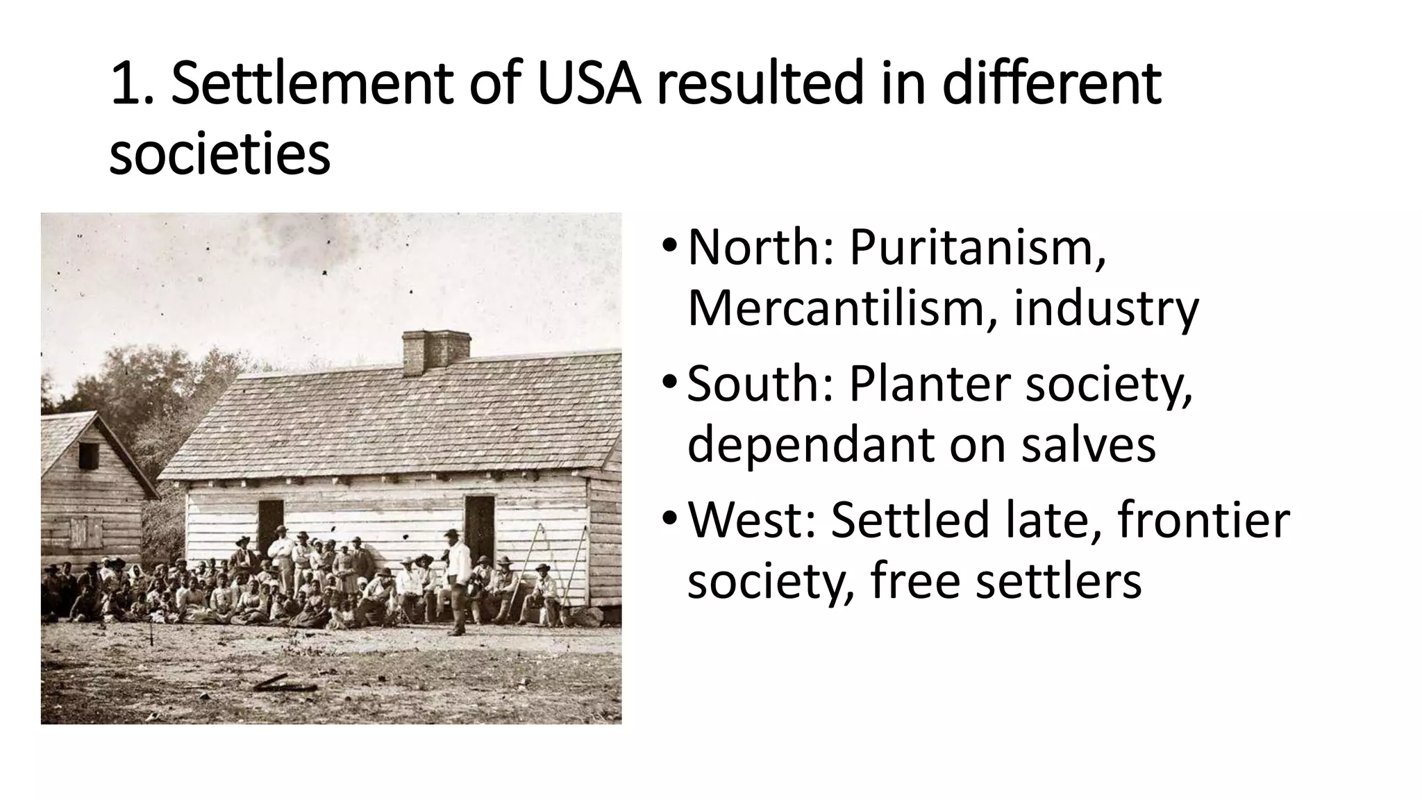 1. Settlement of USA resulted in different
societies
•North: Puritanism,
Mercantilism, industry
•South: Planter society,
dependant on salves
•West: Settled late, frontier
society, free settlers
 