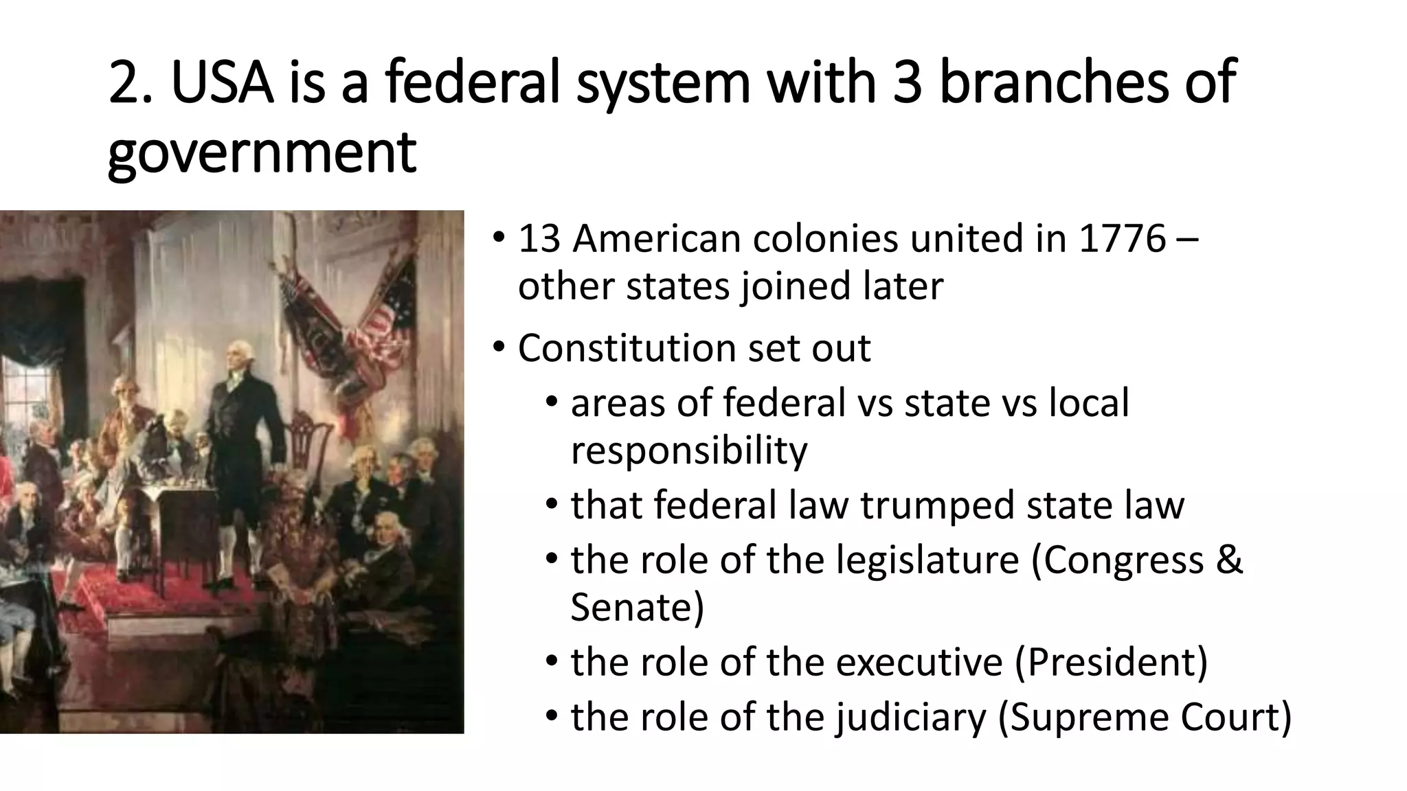 2. USA is a federal system with 3 branches of
government
• 13 American colonies united in 1776 –
other states joined later
• Constitution set out
• areas of federal vs state vs local
responsibility
• that federal law trumped state law
• the role of the legislature (Congress &
Senate)
• the role of the executive (President)
• the role of the judiciary (Supreme Court)
 