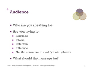 14
+
Audience
n  Who are you speaking to?
n  Are you trying to:
n  Persuade
n  Inform
n  Entertain
n  Influence
n  Get the consumer to modify their behavior
n  What should the message be?
L.Teo | Miami Ad School “Industry Hero” Oct 25 – 28 | User Experience Design
 